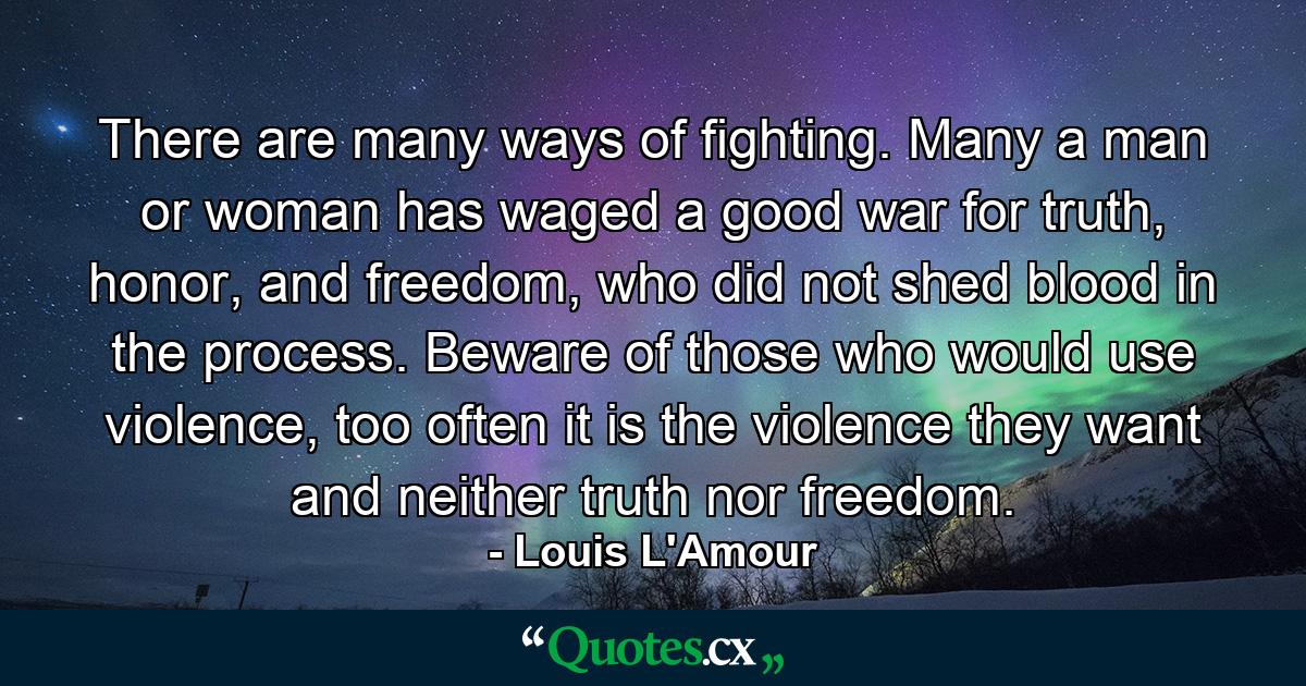 There are many ways of fighting. Many a man or woman has waged a good war for truth, honor, and freedom, who did not shed blood in the process. Beware of those who would use violence, too often it is the violence they want and neither truth nor freedom. - Quote by Louis L'Amour