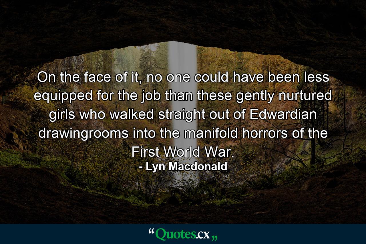 On the face of it, no one could have been less equipped for the job than these gently nurtured girls who walked straight out of Edwardian drawingrooms into the manifold horrors of the First World War. - Quote by Lyn Macdonald