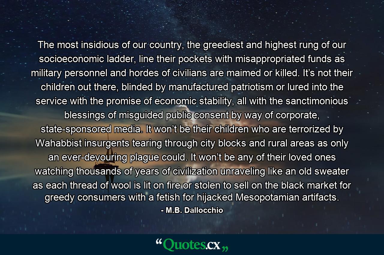 The most insidious of our country, the greediest and highest rung of our socioeconomic ladder, line their pockets with misappropriated funds as military personnel and hordes of civilians are maimed or killed. It’s not their children out there, blinded by manufactured patriotism or lured into the service with the promise of economic stability, all with the sanctimonious blessings of misguided public consent by way of corporate, state-sponsored media. It won’t be their children who are terrorized by Wahabbist insurgents tearing through city blocks and rural areas as only an ever-devouring plague could. It won’t be any of their loved ones watching thousands of years of civilization unraveling like an old sweater as each thread of wool is lit on fire or stolen to sell on the black market for greedy consumers with a fetish for hijacked Mesopotamian artifacts. - Quote by M.B. Dallocchio