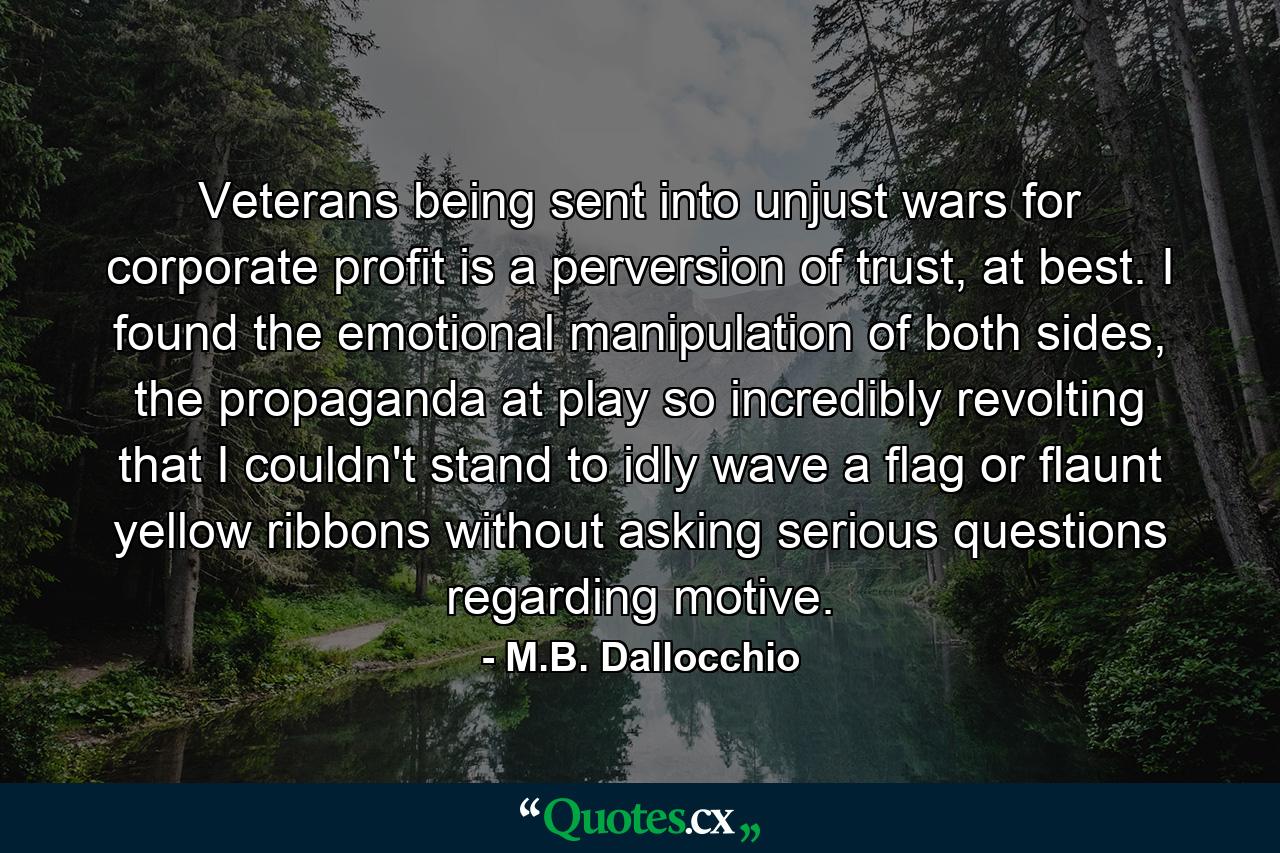 Veterans being sent into unjust wars for corporate profit is a perversion of trust, at best. I found the emotional manipulation of both sides, the propaganda at play so incredibly revolting that I couldn't stand to idly wave a flag or flaunt yellow ribbons without asking serious questions regarding motive. - Quote by M.B. Dallocchio