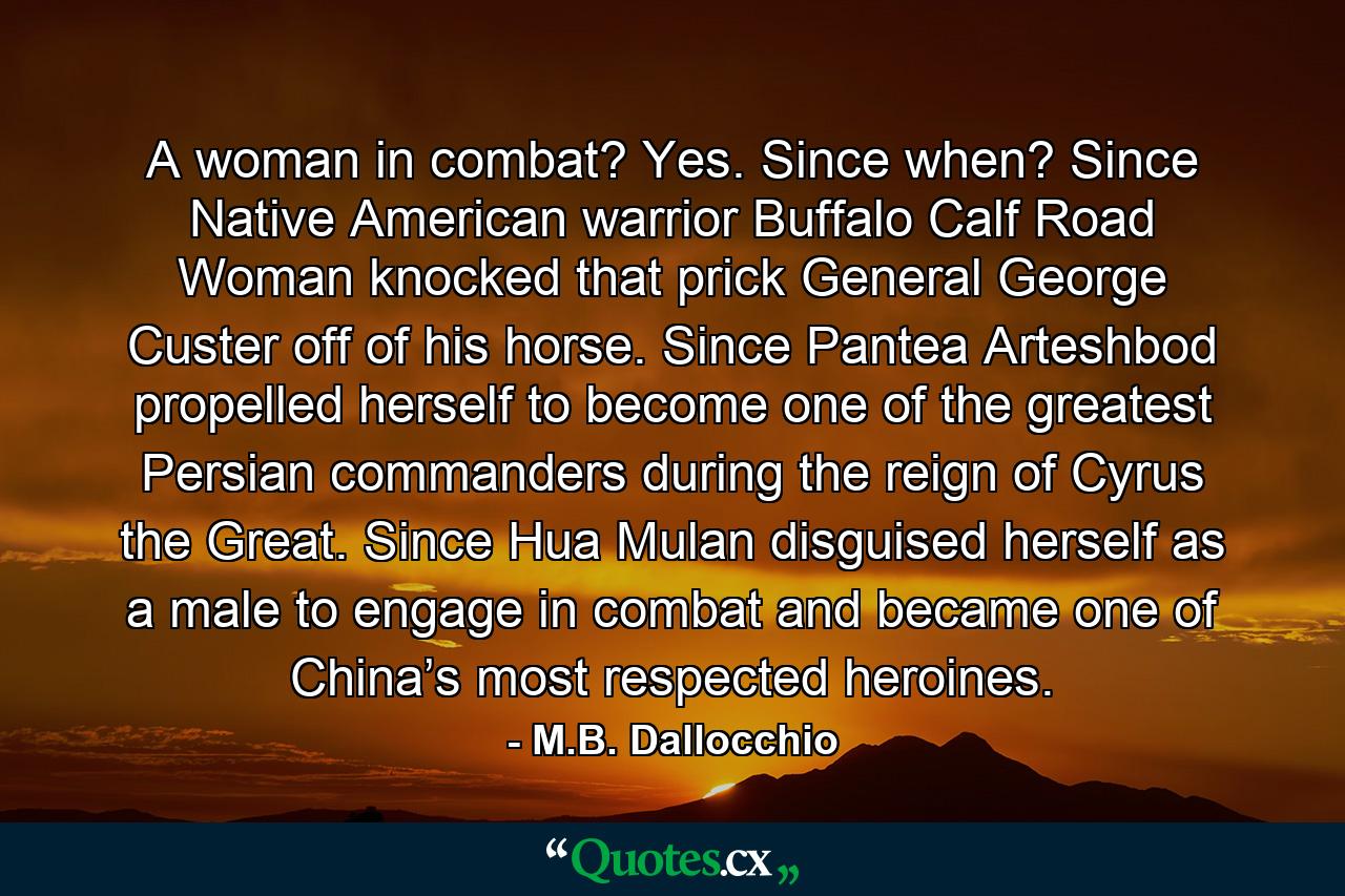 A woman in combat? Yes. Since when? Since Native American warrior Buffalo Calf Road Woman knocked that prick General George Custer off of his horse. Since Pantea Arteshbod propelled herself to become one of the greatest Persian commanders during the reign of Cyrus the Great. Since Hua Mulan disguised herself as a male to engage in combat and became one of China’s most respected heroines. - Quote by M.B. Dallocchio