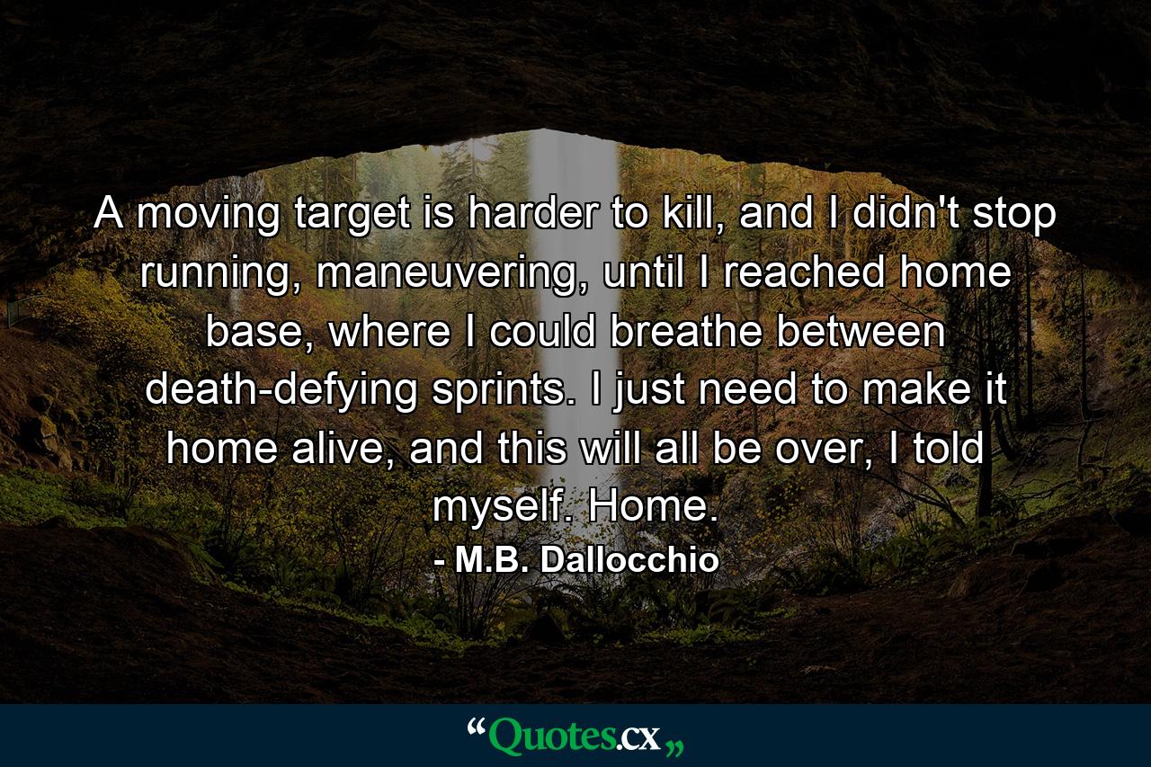 A moving target is harder to kill, and I didn't stop running, maneuvering, until I reached home base, where I could breathe between death-defying sprints. I just need to make it home alive, and this will all be over, I told myself. Home. - Quote by M.B. Dallocchio