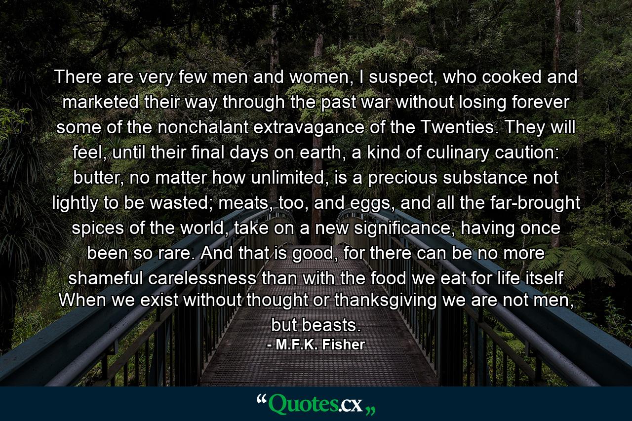 There are very few men and women, I suspect, who cooked and marketed their way through the past war without losing forever some of the nonchalant extravagance of the Twenties. They will feel, until their final days on earth, a kind of culinary caution: butter, no matter how unlimited, is a precious substance not lightly to be wasted; meats, too, and eggs, and all the far-brought spices of the world, take on a new significance, having once been so rare. And that is good, for there can be no more shameful carelessness than with the food we eat for life itself When we exist without thought or thanksgiving we are not men, but beasts. - Quote by M.F.K. Fisher