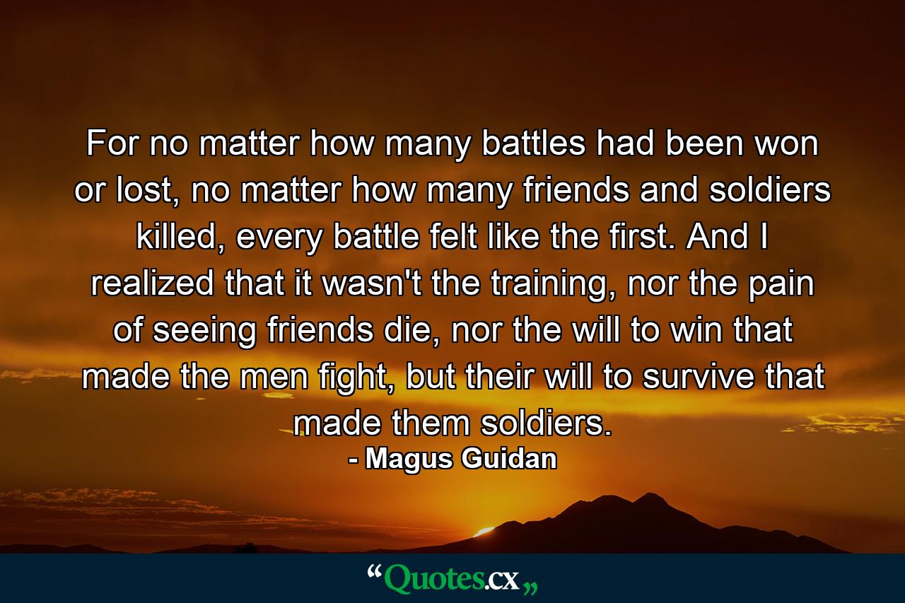 For no matter how many battles had been won or lost, no matter how many friends and soldiers killed, every battle felt like the first. And I realized that it wasn't the training, nor the pain of seeing friends die, nor the will to win that made the men fight, but their will to survive that made them soldiers. - Quote by Magus Guidan