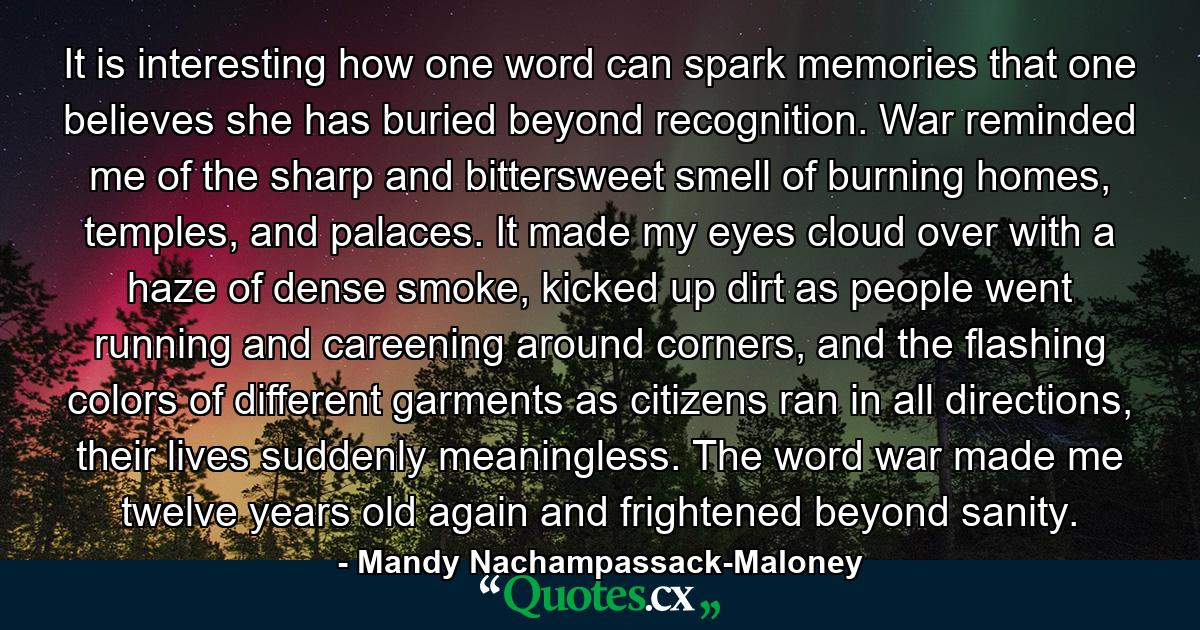 It is interesting how one word can spark memories that one believes she has buried beyond recognition. War reminded me of the sharp and bittersweet smell of burning homes, temples, and palaces. It made my eyes cloud over with a haze of dense smoke, kicked up dirt as people went running and careening around corners, and the flashing colors of different garments as citizens ran in all directions, their lives suddenly meaningless. The word war made me twelve years old again and frightened beyond sanity. - Quote by Mandy Nachampassack-Maloney