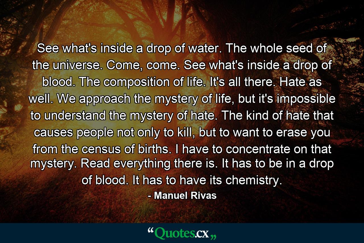 See what's inside a drop of water. The whole seed of the universe. Come, come. See what's inside a drop of blood. The composition of life. It's all there. Hate as well. We approach the mystery of life, but it's impossible to understand the mystery of hate. The kind of hate that causes people not only to kill, but to want to erase you from the census of births. I have to concentrate on that mystery. Read everything there is. It has to be in a drop of blood. It has to have its chemistry. - Quote by Manuel Rivas