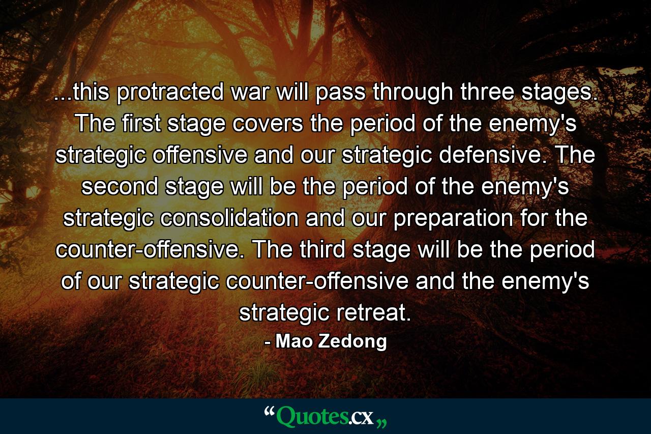 ...this protracted war will pass through three stages. The first stage covers the period of the enemy's strategic offensive and our strategic defensive. The second stage will be the period of the enemy's strategic consolidation and our preparation for the counter-offensive. The third stage will be the period of our strategic counter-offensive and the enemy's strategic retreat. - Quote by Mao Zedong