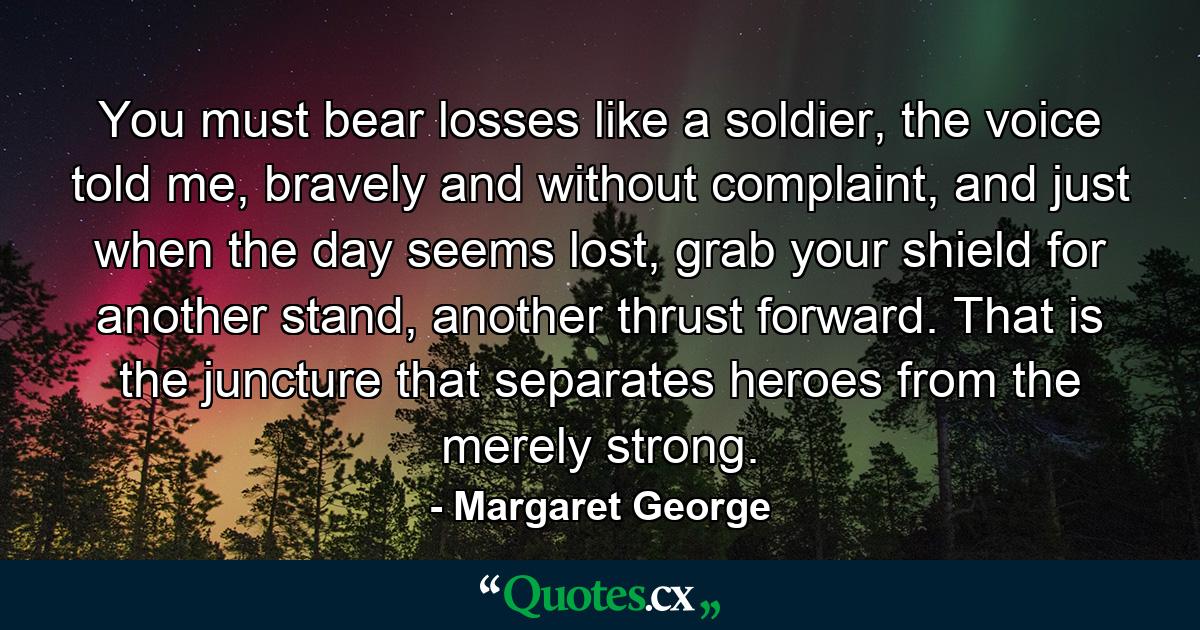 You must bear losses like a soldier, the voice told me, bravely and without complaint, and just when the day seems lost, grab your shield for another stand, another thrust forward. That is the juncture that separates heroes from the merely strong. - Quote by Margaret George