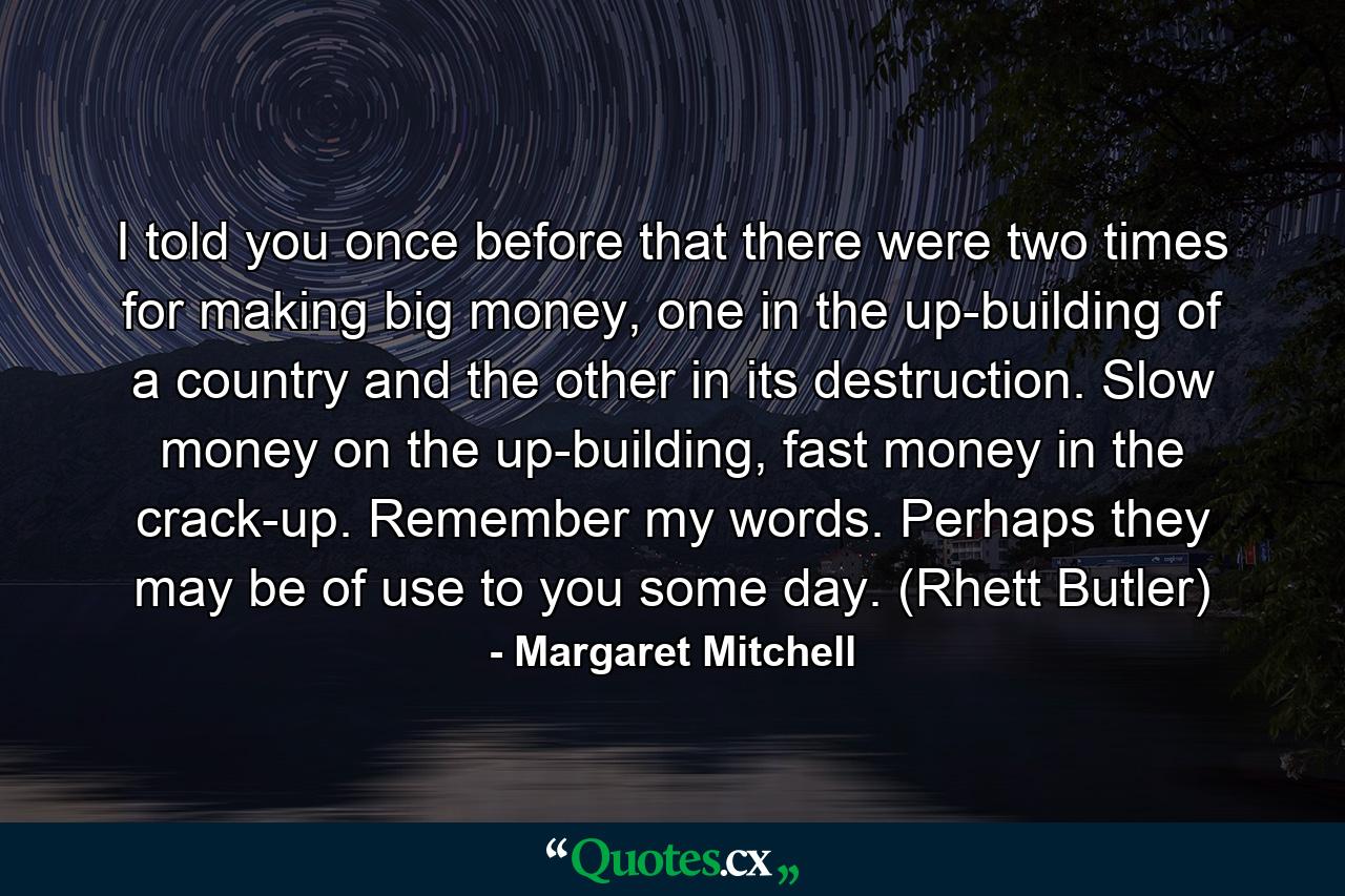 I told you once before that there were two times for making big money, one in the up-building of a country and the other in its destruction. Slow money on the up-building, fast money in the crack-up. Remember my words. Perhaps they may be of use to you some day. (Rhett Butler) - Quote by Margaret Mitchell