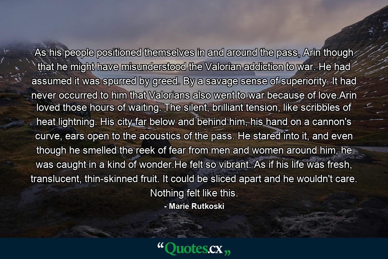 As his people positioned themselves in and around the pass, Arin though that he might have misunderstood the Valorian addiction to war. He had assumed it was spurred by greed. By a savage sense of superiority. It had never occurred to him that Valorians also went to war because of love.Arin loved those hours of waiting. The silent, brilliant tension, like scribbles of heat lightning. His city far below and behind him, his hand on a cannon's curve, ears open to the acoustics of the pass. He stared into it, and even though he smelled the reek of fear from men and women around him, he was caught in a kind of wonder.He felt so vibrant. As if his life was fresh, translucent, thin-skinned fruit. It could be sliced apart and he wouldn't care. Nothing felt like this. - Quote by Marie Rutkoski