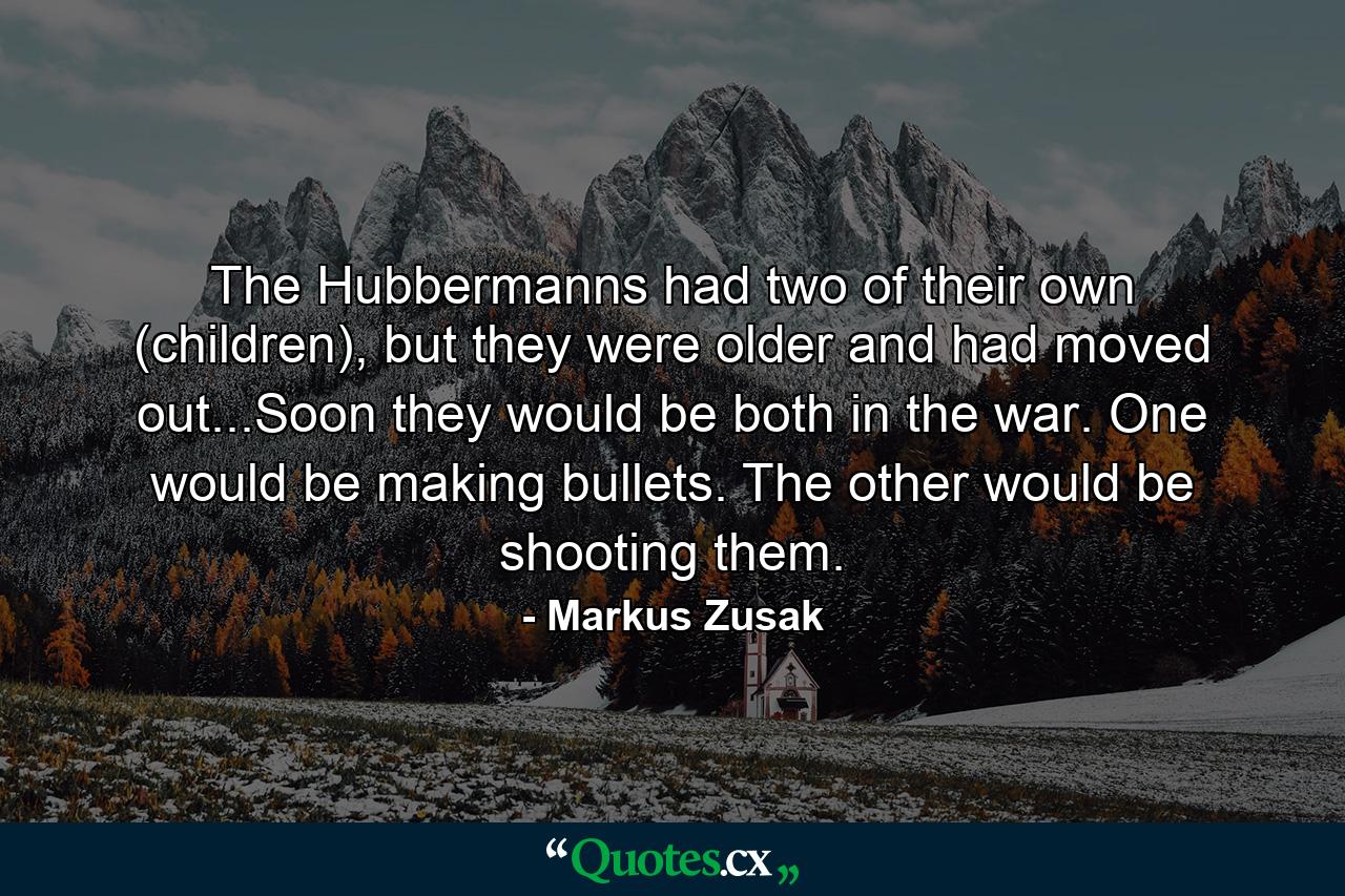 The Hubbermanns had two of their own (children), but they were older and had moved out...Soon they would be both in the war. One would be making bullets. The other would be shooting them. - Quote by Markus Zusak