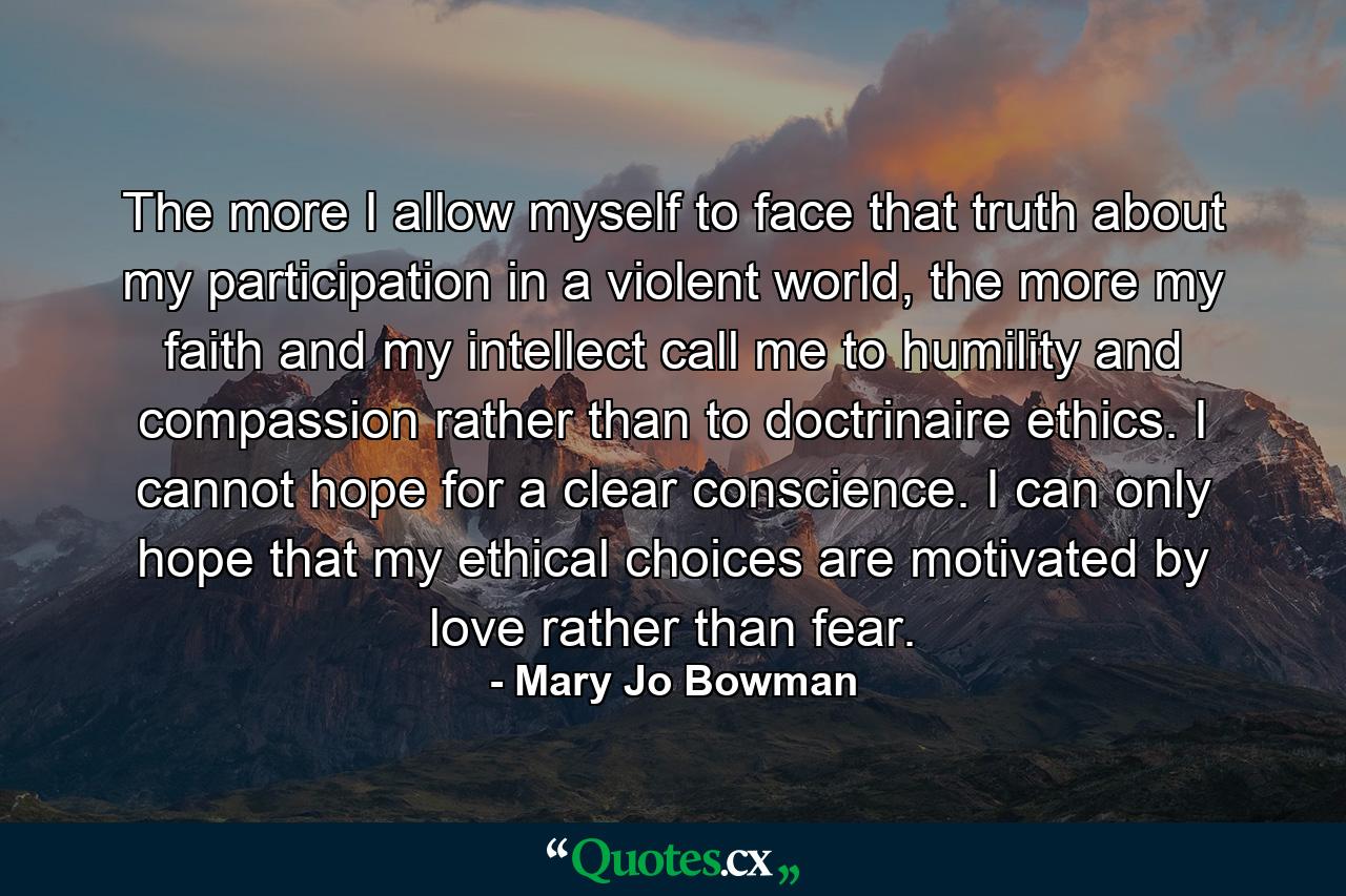 The more I allow myself to face that truth about my participation in a violent world, the more my faith and my intellect call me to humility and compassion rather than to doctrinaire ethics. I cannot hope for a clear conscience. I can only hope that my ethical choices are motivated by love rather than fear. - Quote by Mary Jo Bowman