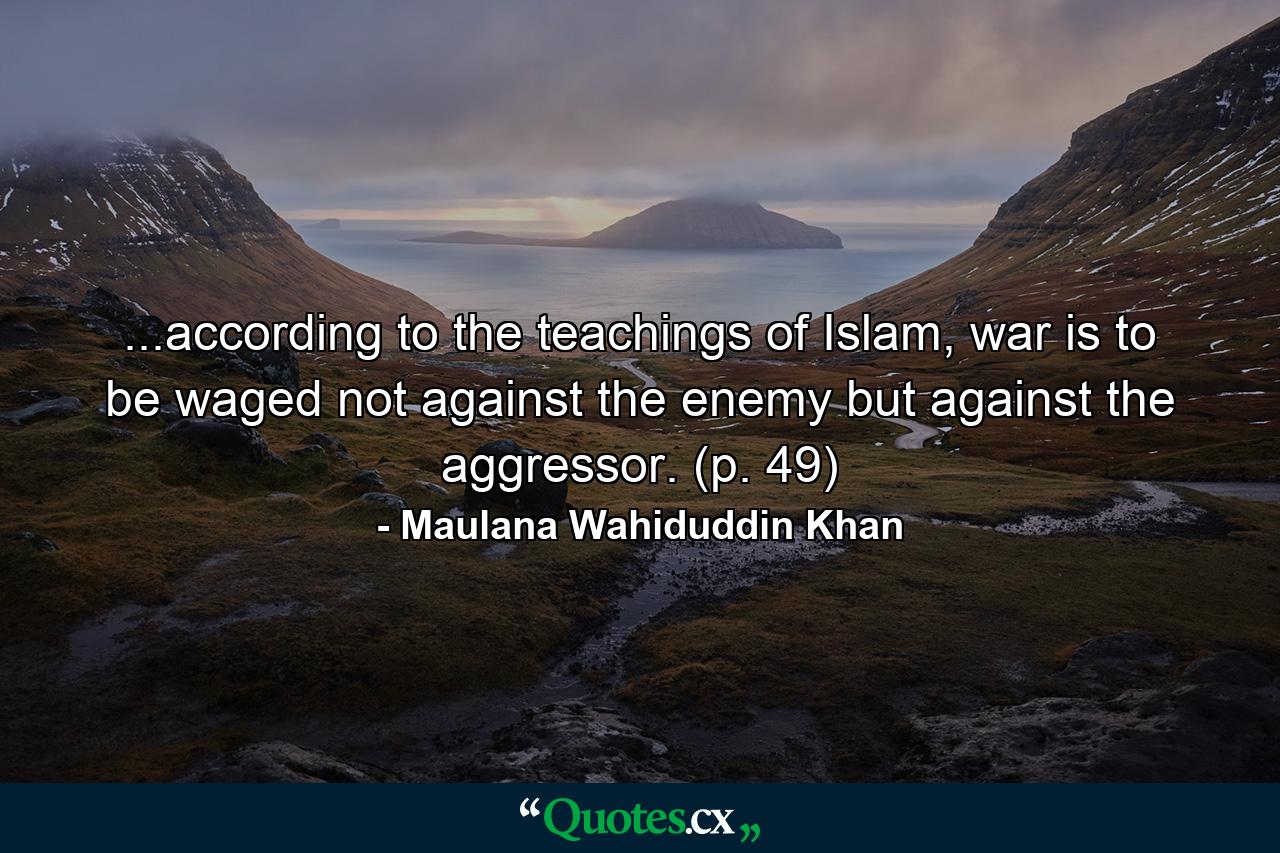 ...according to the teachings of Islam, war is to be waged not against the enemy but against the aggressor. (p. 49) - Quote by Maulana Wahiduddin Khan