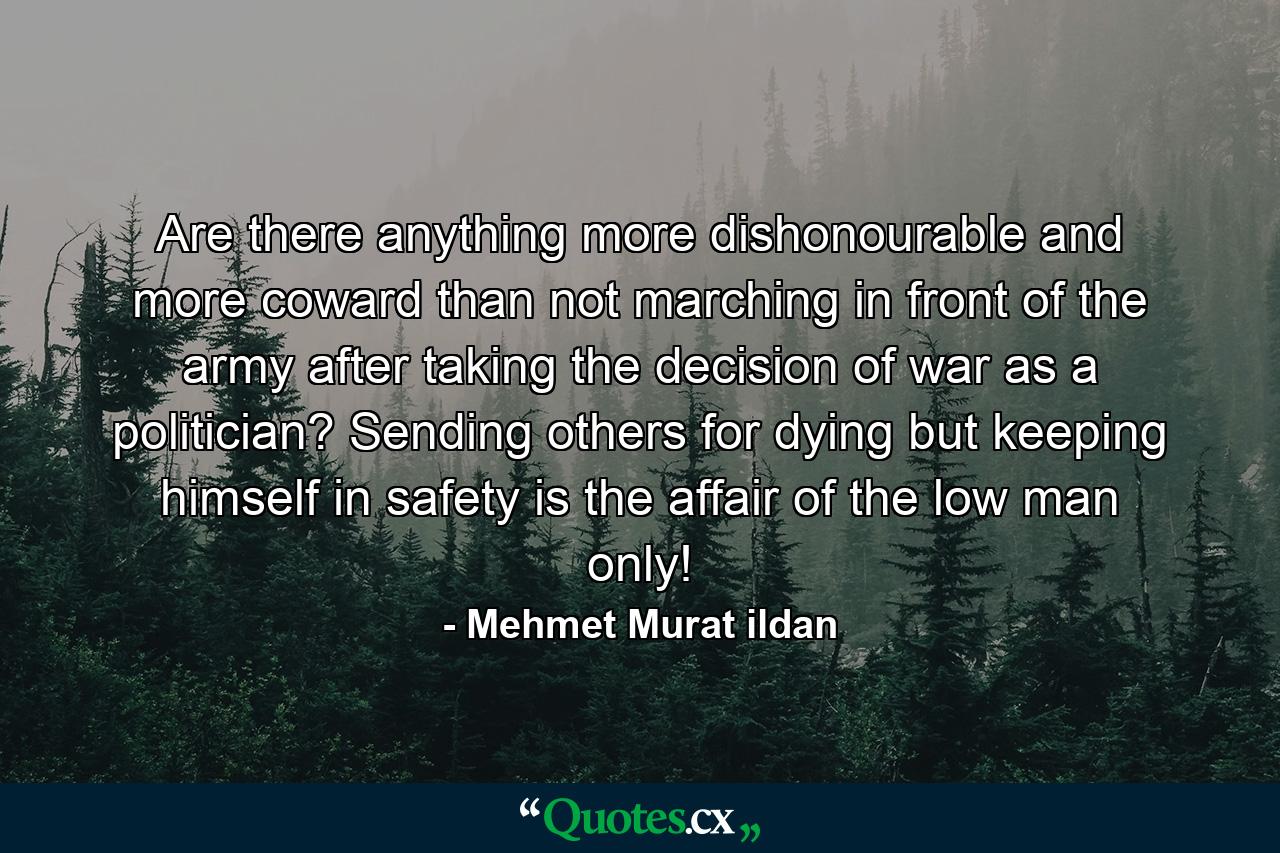 Are there anything more dishonourable and more coward than not marching in front of the army after taking the decision of war as a politician? Sending others for dying but keeping himself in safety is the affair of the low man only! - Quote by Mehmet Murat ildan