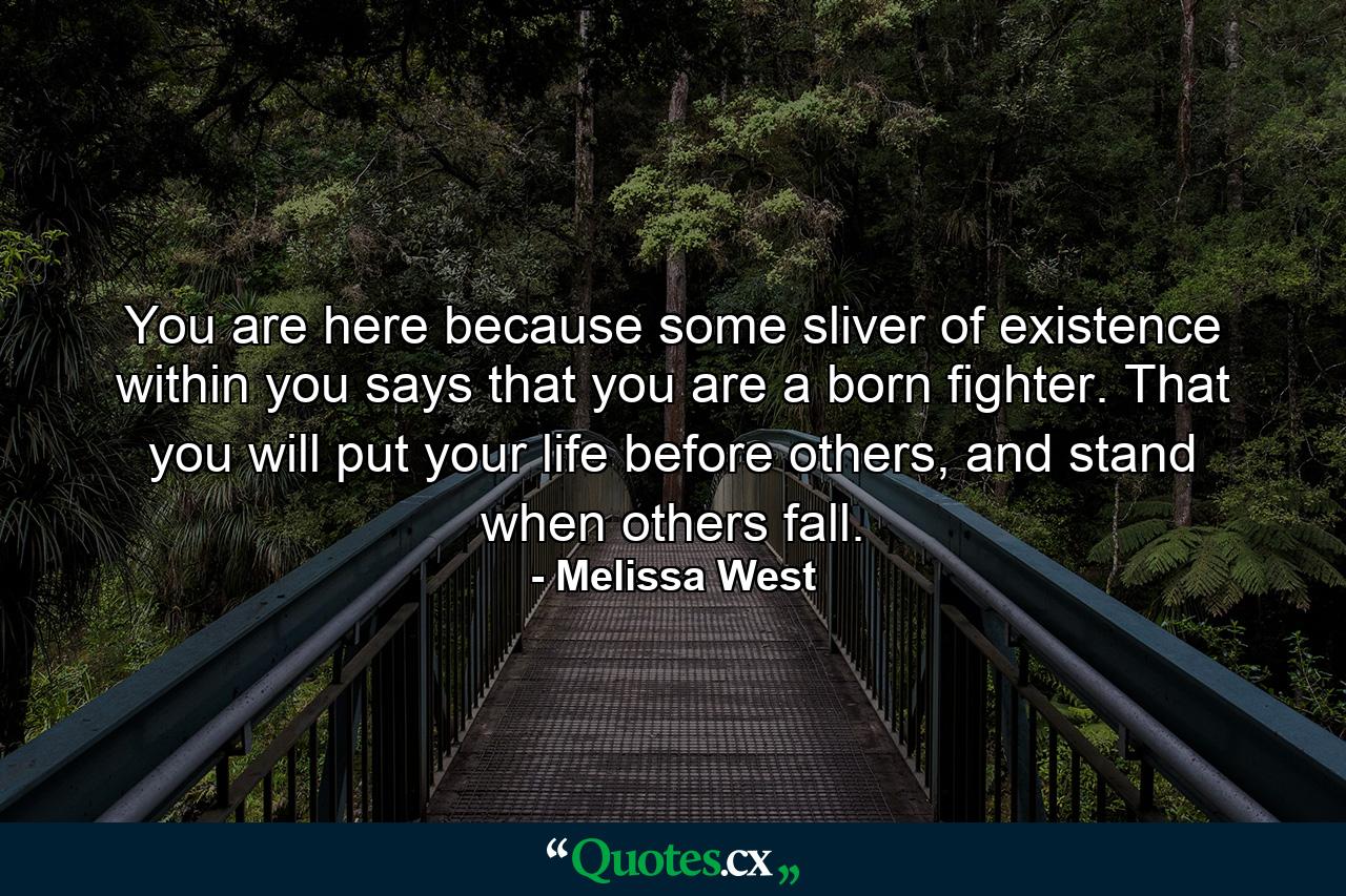 You are here because some sliver of existence within you says that you are a born fighter. That you will put your life before others, and stand when others fall. - Quote by Melissa West