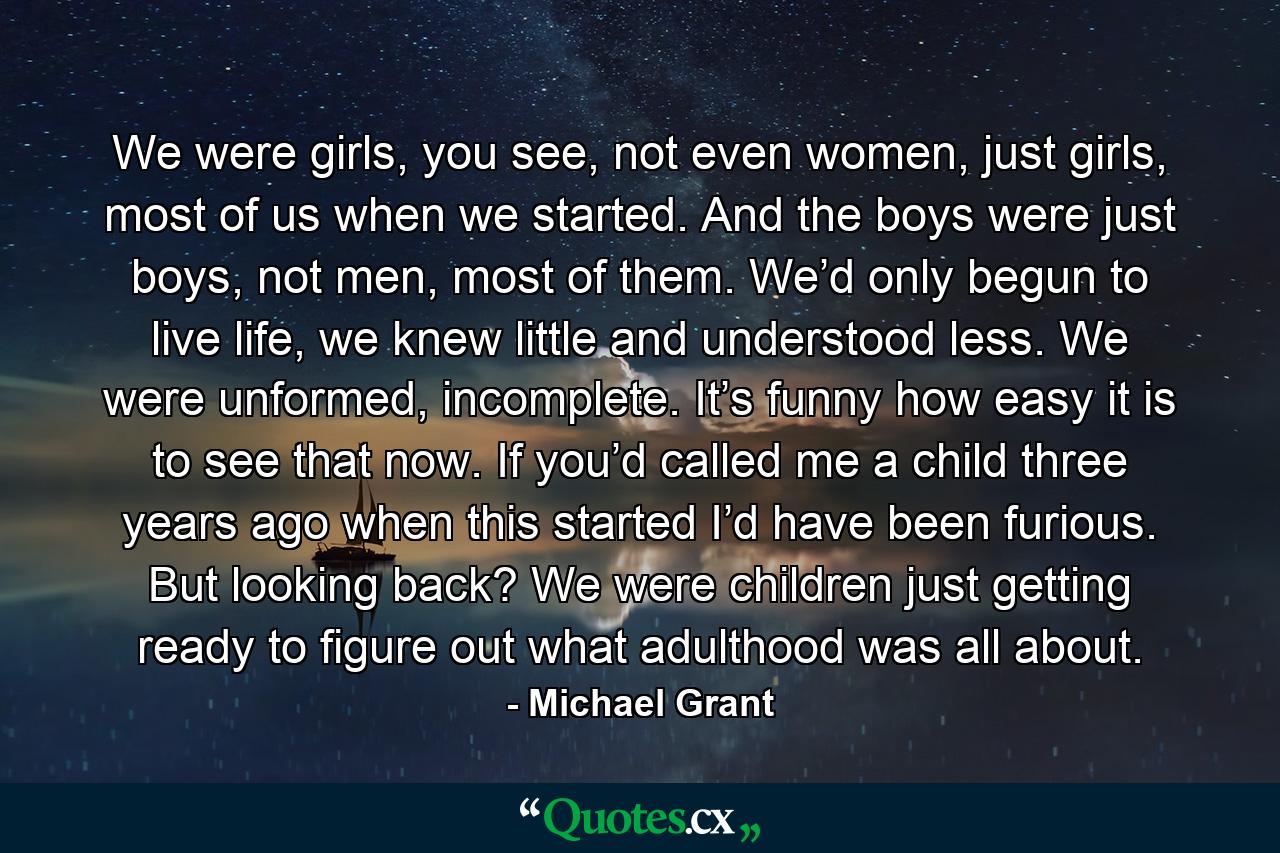 We were girls, you see, not even women, just girls, most of us when we started. And the boys were just boys, not men, most of them. We’d only begun to live life, we knew little and understood less. We were unformed, incomplete. It’s funny how easy it is to see that now. If you’d called me a child three years ago when this started I’d have been furious. But looking back? We were children just getting ready to figure out what adulthood was all about. - Quote by Michael Grant