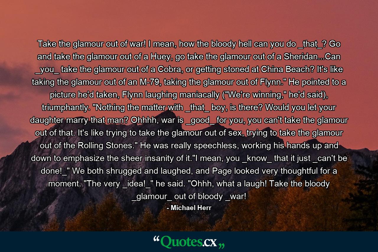 Take the glamour out of war! I mean, how the bloody hell can you do _that_? Go and take the glamour out of a Huey, go take the glamour out of a Sheridan...Can _you_ take the glamour out of a Cobra, or getting stoned at China Beach? It's like taking the glamour out of an M-79, taking the glamour out of Flynn.