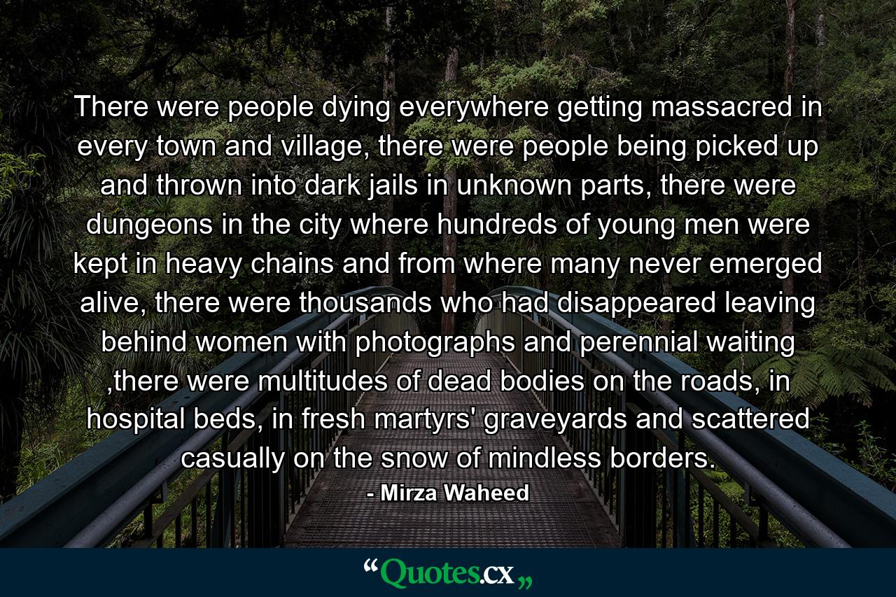 There were people dying everywhere getting massacred in every town and village, there were people being picked up and thrown into dark jails in unknown parts, there were dungeons in the city where hundreds of young men were kept in heavy chains and from where many never emerged alive, there were thousands who had disappeared leaving behind women with photographs and perennial waiting ,there were multitudes of dead bodies on the roads, in hospital beds, in fresh martyrs' graveyards and scattered casually on the snow of mindless borders. - Quote by Mirza Waheed