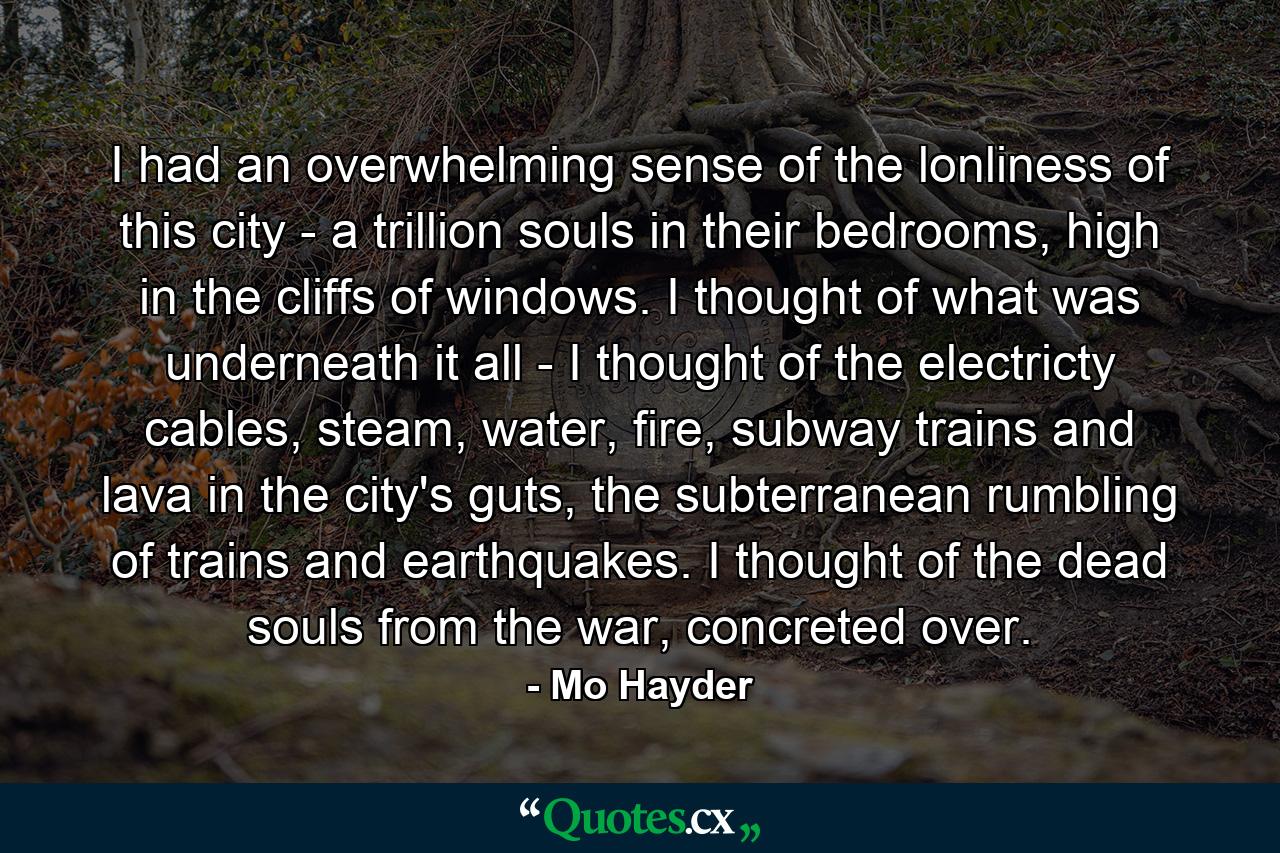 I had an overwhelming sense of the lonliness of this city - a trillion souls in their bedrooms, high in the cliffs of windows. I thought of what was underneath it all - I thought of the electricty cables, steam, water, fire, subway trains and lava in the city's guts, the subterranean rumbling of trains and earthquakes. I thought of the dead souls from the war, concreted over. - Quote by Mo Hayder