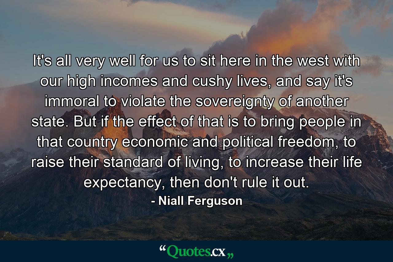 It's all very well for us to sit here in the west with our high incomes and cushy lives, and say it's immoral to violate the sovereignty of another state. But if the effect of that is to bring people in that country economic and political freedom, to raise their standard of living, to increase their life expectancy, then don't rule it out. - Quote by Niall Ferguson