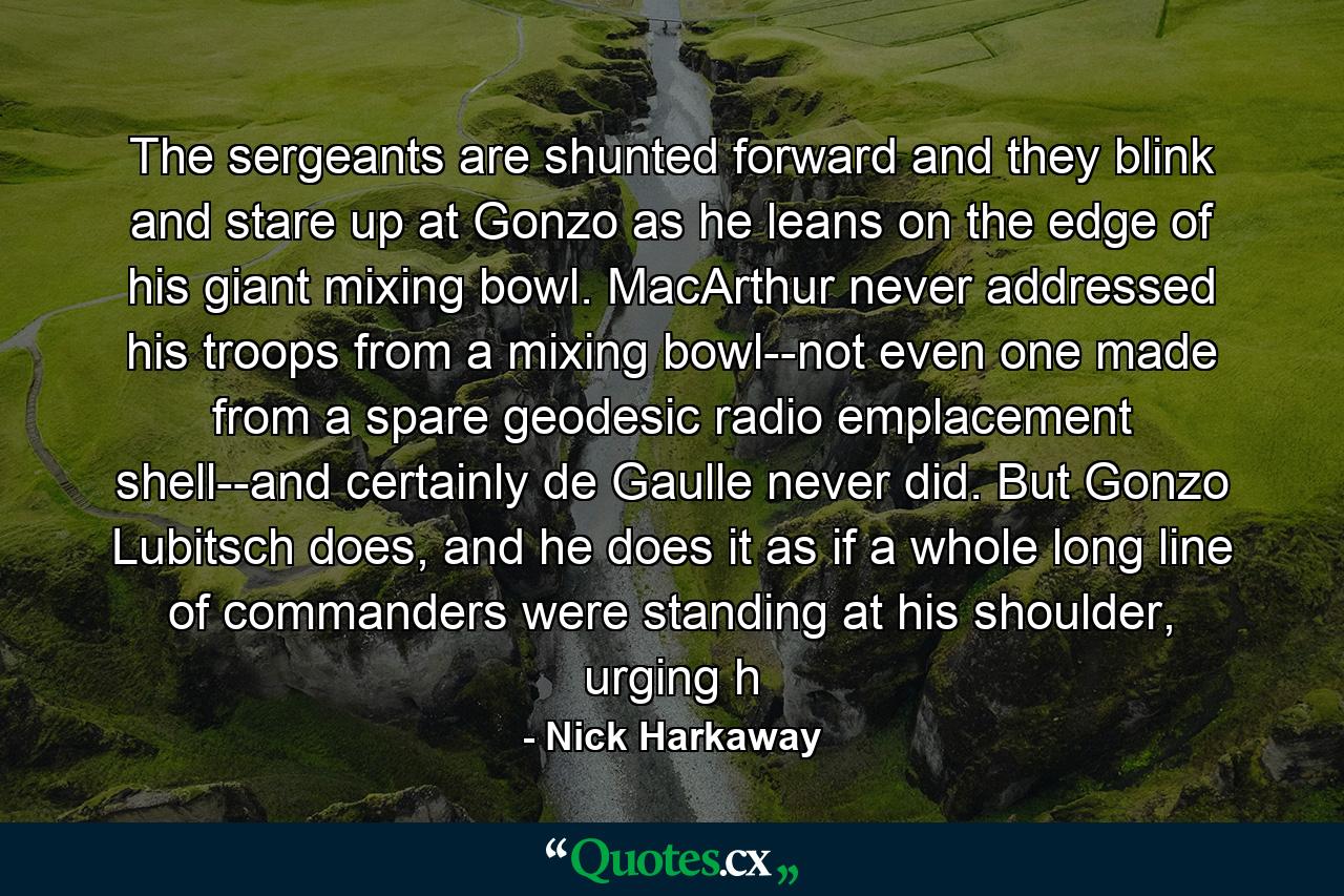 The sergeants are shunted forward and they blink and stare up at Gonzo as he leans on the edge of his giant mixing bowl. MacArthur never addressed his troops from a mixing bowl--not even one made from a spare geodesic radio emplacement shell--and certainly de Gaulle never did. But Gonzo Lubitsch does, and he does it as if a whole long line of commanders were standing at his shoulder, urging h - Quote by Nick Harkaway