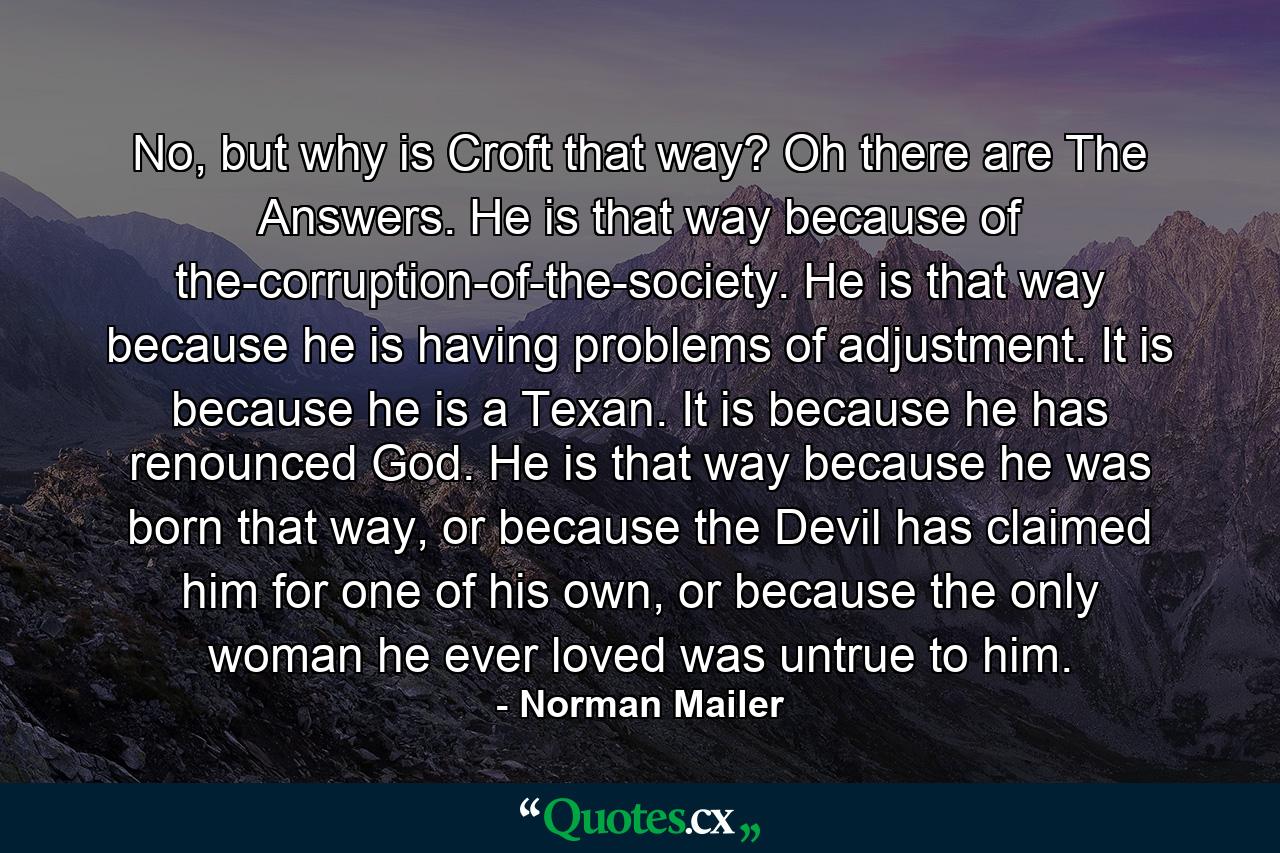 No, but why is Croft that way?  Oh there are The Answers. He is that way because of the-corruption-of-the-society. He is that way because he is having problems of adjustment. It is because he is a Texan. It is because he has renounced God. He is that way because he was born that way, or because the Devil has claimed him for one of his own, or because the only woman he ever loved was untrue to him. - Quote by Norman Mailer