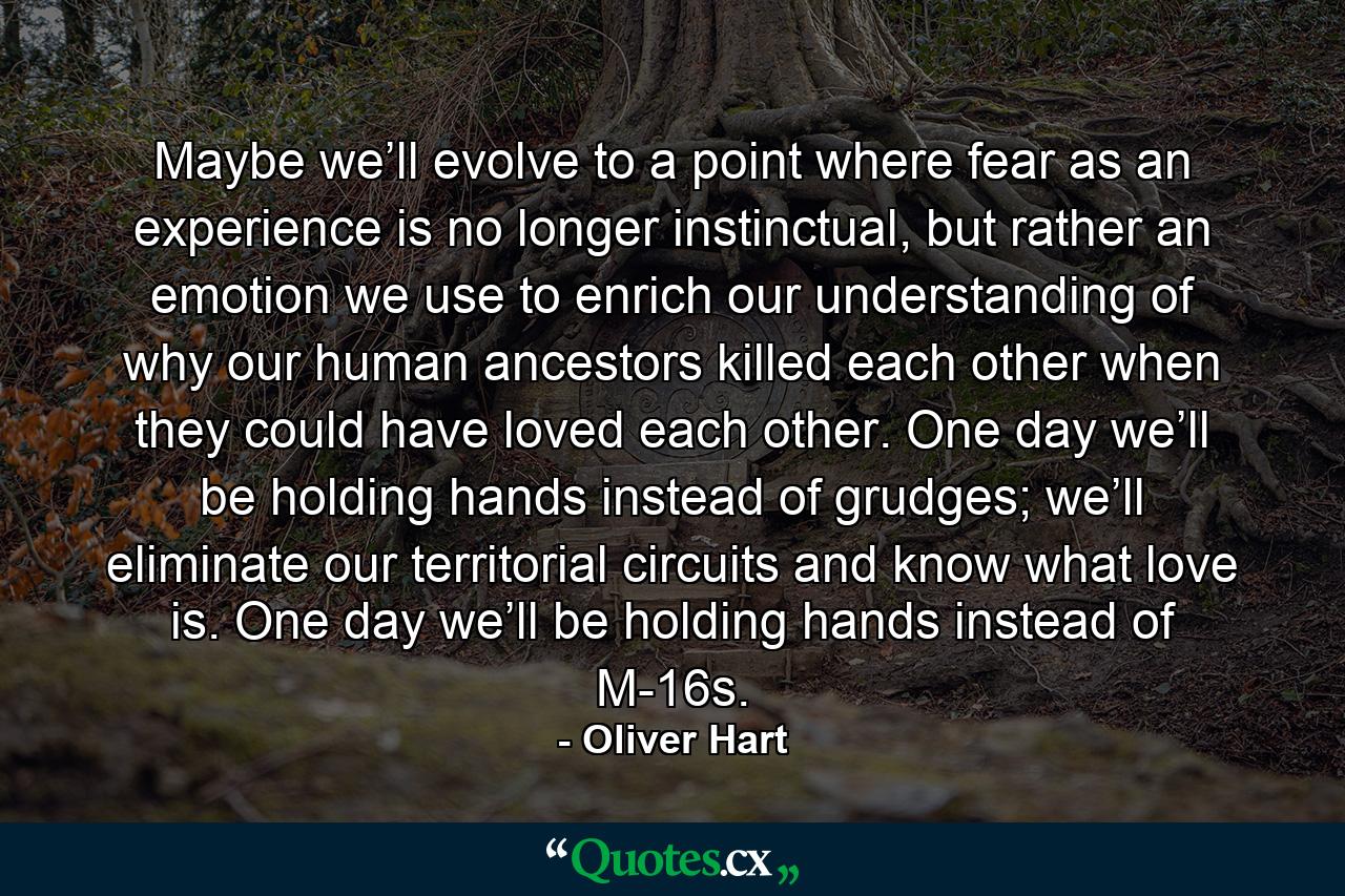 Maybe we’ll evolve to a point where fear as an experience is no longer instinctual, but rather an emotion we use to enrich our understanding of why our human ancestors killed each other when they could have loved each other. One day we’ll be holding hands instead of grudges; we’ll eliminate our territorial circuits and know what love is. One day we’ll be holding hands instead of M-16s. - Quote by Oliver Hart