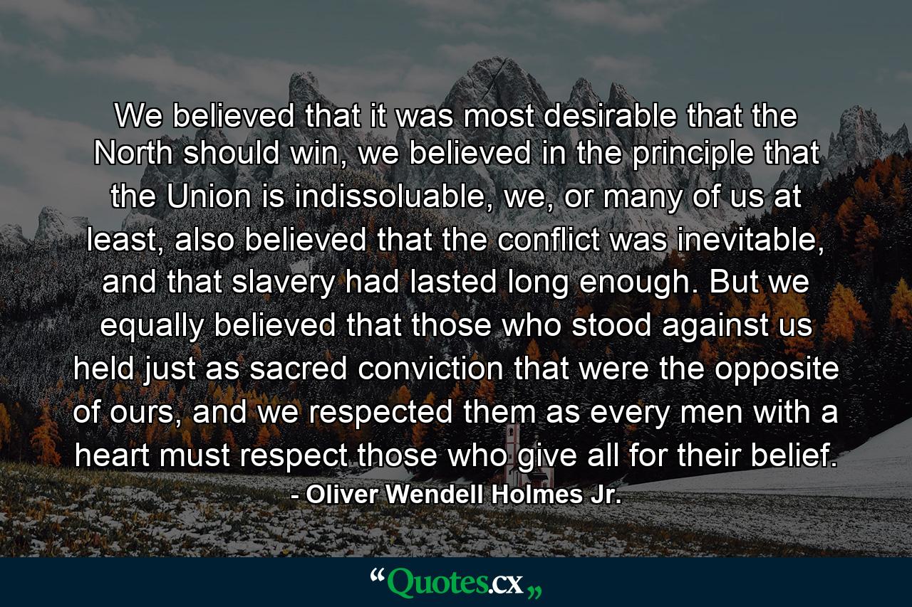 We believed that it was most desirable that the North should win, we believed in the principle that the Union is indissoluable, we, or many of us at least, also believed that the conflict was inevitable, and that slavery had lasted long enough. But we equally believed that those who stood against us held just as sacred conviction that were the opposite of ours, and we respected them as every men with a heart must respect those who give all for their belief. - Quote by Oliver Wendell Holmes Jr.