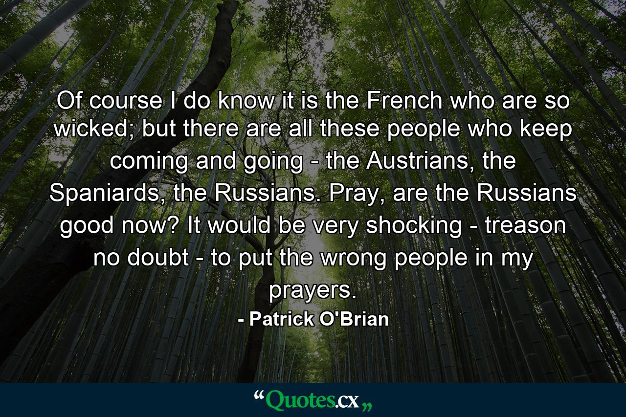 Of course I do know it is the French who are so wicked; but there are all these people who keep coming and going - the Austrians, the Spaniards, the Russians. Pray, are the Russians good now? It would be very shocking - treason no doubt - to put the wrong people in my prayers. - Quote by Patrick O'Brian