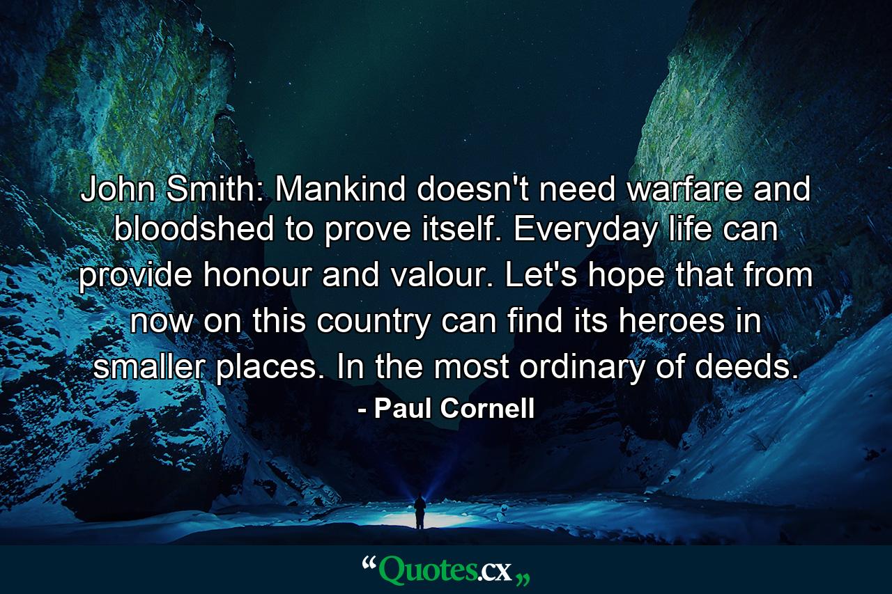 John Smith: Mankind doesn't need warfare and bloodshed to prove itself. Everyday life can provide honour and valour. Let's hope that from now on this country can find its heroes in smaller places. In the most ordinary of deeds. - Quote by Paul Cornell