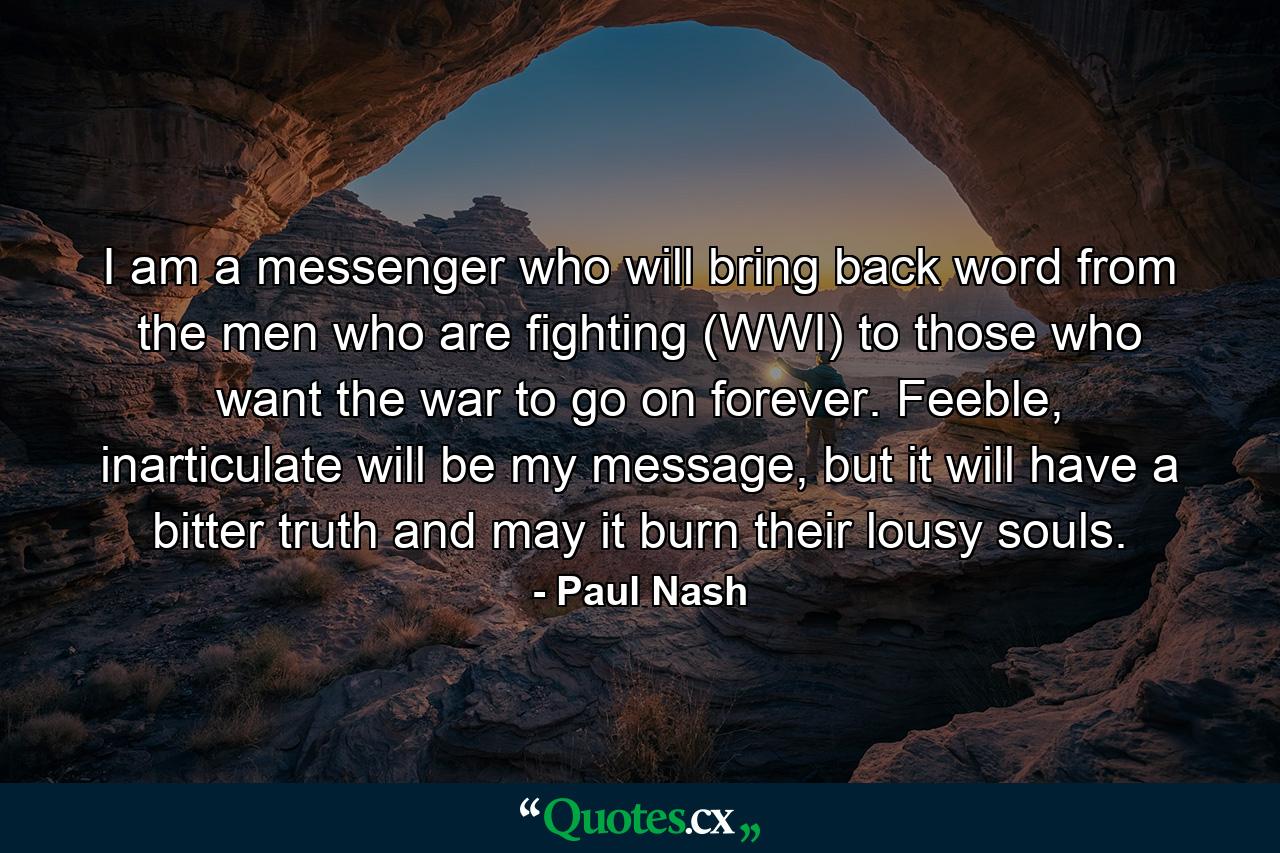 I am a messenger who will bring back word from the men who are fighting (WWI) to those who want the war to go on forever. Feeble, inarticulate will be my message, but it will have a bitter truth and may it burn their lousy souls. - Quote by Paul Nash