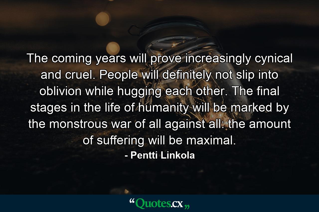 The coming years will prove increasingly cynical and cruel. People will definitely not slip into oblivion while hugging each other. The final stages in the life of humanity will be marked by the monstrous war of all against all: the amount of suffering will be maximal. - Quote by Pentti Linkola