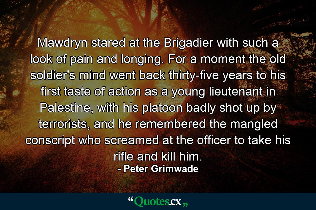 Mawdryn stared at the Brigadier with such a look of pain and longing. For a moment the old soldier's mind went back thirty-five years to his first taste of action as a young lieutenant in Palestine, with his platoon badly shot up by terrorists, and he remembered the mangled conscript who screamed at the officer to take his rifle and kill him. - Quote by Peter Grimwade