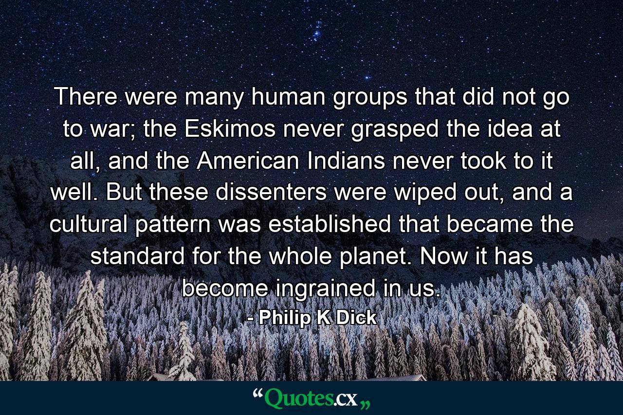 There were many human groups that did not go to war; the Eskimos never grasped the idea at all, and the American Indians never took to it well. But these dissenters were wiped out, and a cultural pattern was established that became the standard for the whole planet. Now it has become ingrained in us. - Quote by Philip K Dick