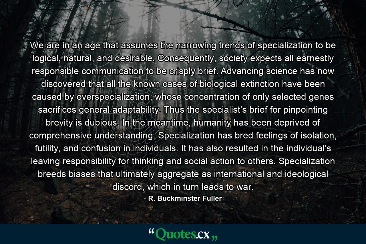 We are in an age that assumes the narrowing trends of specialization to be logical, natural, and desirable. Consequently, society expects all earnestly responsible communication to be crisply brief. Advancing science has now discovered that all the known cases of biological extinction have been caused by overspecialization, whose concentration of only selected genes sacrifices general adaptability. Thus the specialist’s brief for pinpointing brevity is dubious. In the meantime, humanity has been deprived of comprehensive understanding. Specialization has bred feelings of isolation, futility, and confusion in individuals. It has also resulted in the individual’s leaving responsibility for thinking and social action to others. Specialization breeds biases that ultimately aggregate as international and ideological discord, which in turn leads to war. - Quote by R. Buckminster Fuller