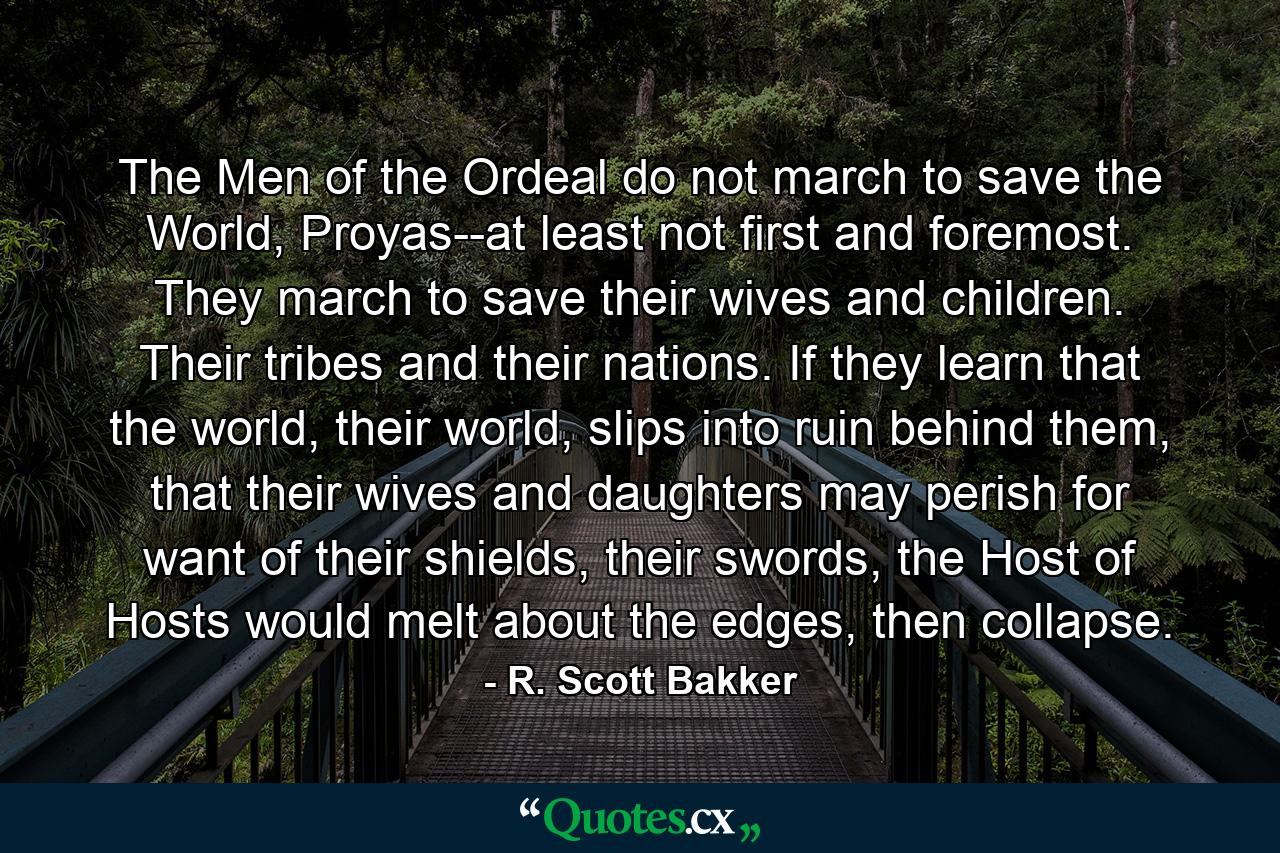 The Men of the Ordeal do not march to save the World, Proyas--at least not first and foremost. They march to save their wives and children. Their tribes and their nations. If they learn that the world, their world, slips into ruin behind them, that their wives and daughters may perish for want of their shields, their swords, the Host of Hosts would melt about the edges, then collapse. - Quote by R. Scott Bakker