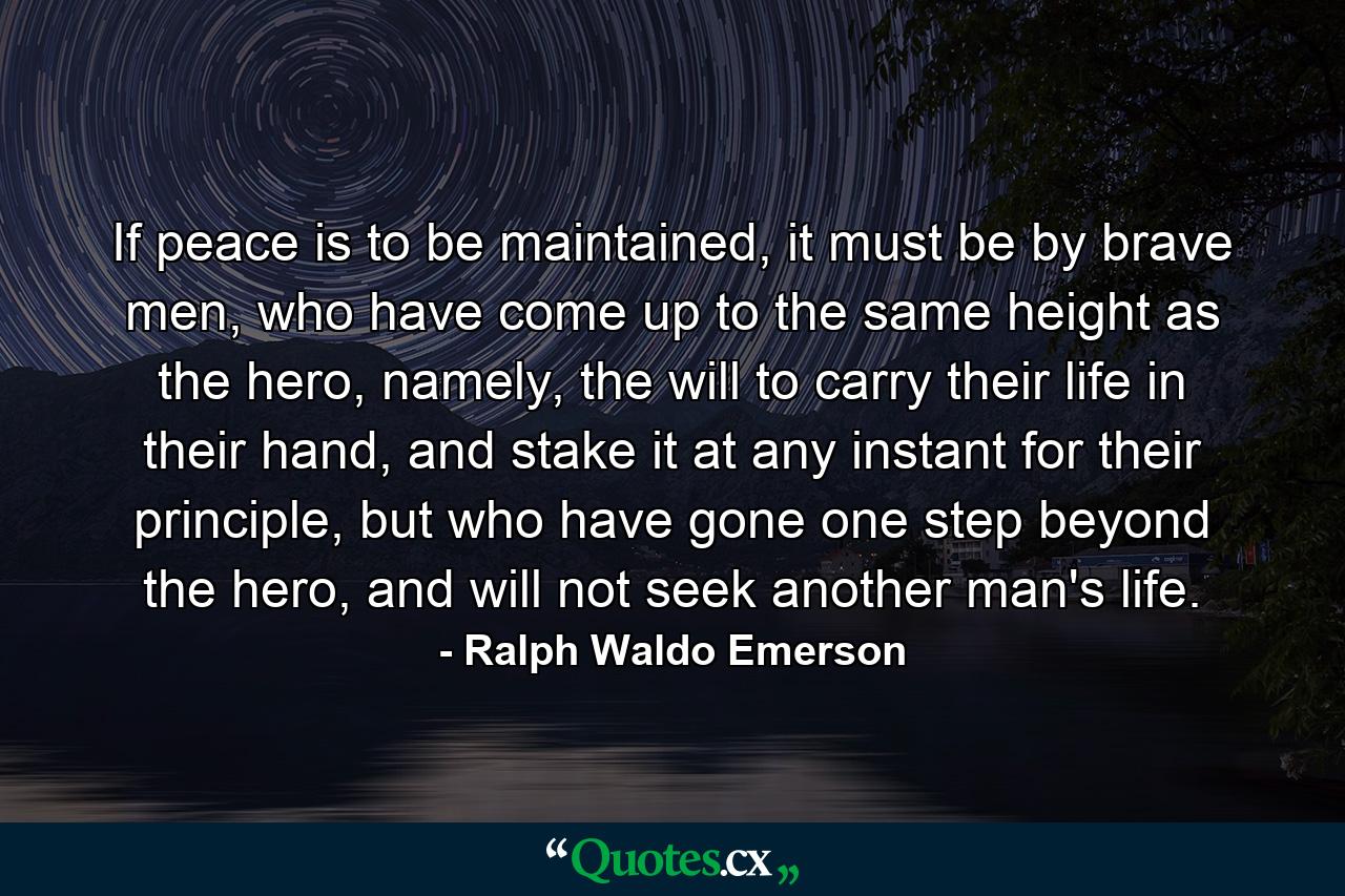 If peace is to be maintained, it must be by brave men, who have come up to the same height as the hero, namely, the will to carry their life in their hand, and stake it at any instant for their principle, but who have gone one step beyond the hero, and will not seek another man's life. - Quote by Ralph Waldo Emerson