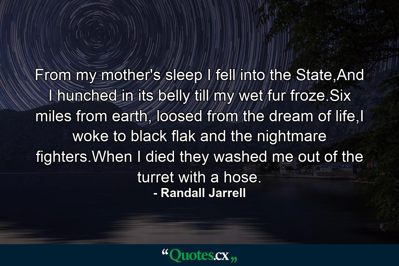 From my mother's sleep I fell into the State,And I hunched in its belly till my wet fur froze.Six miles from earth, loosed from the dream of life,I woke to black flak and the nightmare fighters.When I died they washed me out of the turret with a hose. - Quote by Randall Jarrell