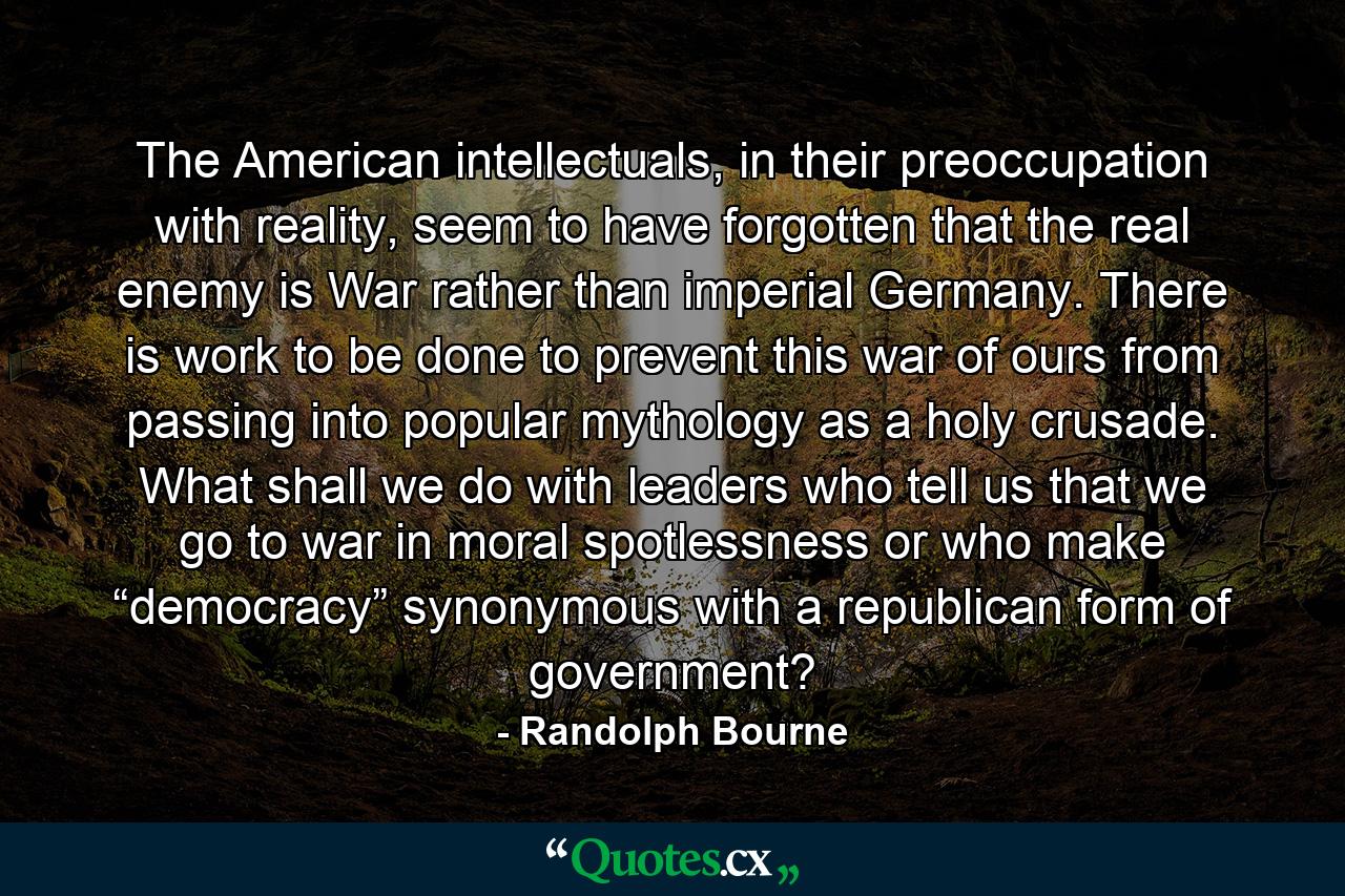 The American intellectuals, in their preoccupation with reality, seem to have forgotten that the real enemy is War rather than imperial Germany. There is work to be done to prevent this war of ours from passing into popular mythology as a holy crusade. What shall we do with leaders who tell us that we go to war in moral spotlessness or who make “democracy” synonymous with a republican form of government? - Quote by Randolph Bourne