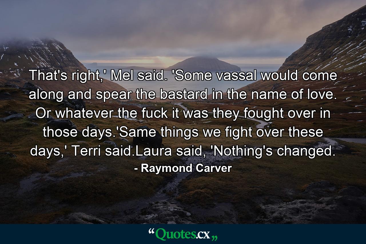 That's right,' Mel said. 'Some vassal would come along and spear the bastard in the name of love. Or whatever the fuck it was they fought over in those days.'Same things we fight over these days,' Terri said.Laura said, 'Nothing's changed. - Quote by Raymond Carver