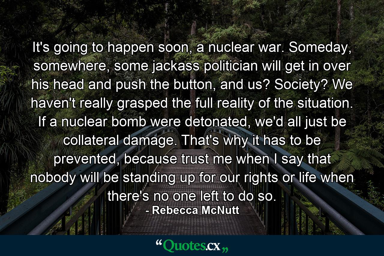 It's going to happen soon, a nuclear war. Someday, somewhere, some jackass politician will get in over his head and push the button, and us? Society? We haven't really grasped the full reality of the situation. If a nuclear bomb were detonated, we'd all just be collateral damage. That's why it has to be prevented, because trust me when I say that nobody will be standing up for our rights or life when there's no one left to do so. - Quote by Rebecca McNutt