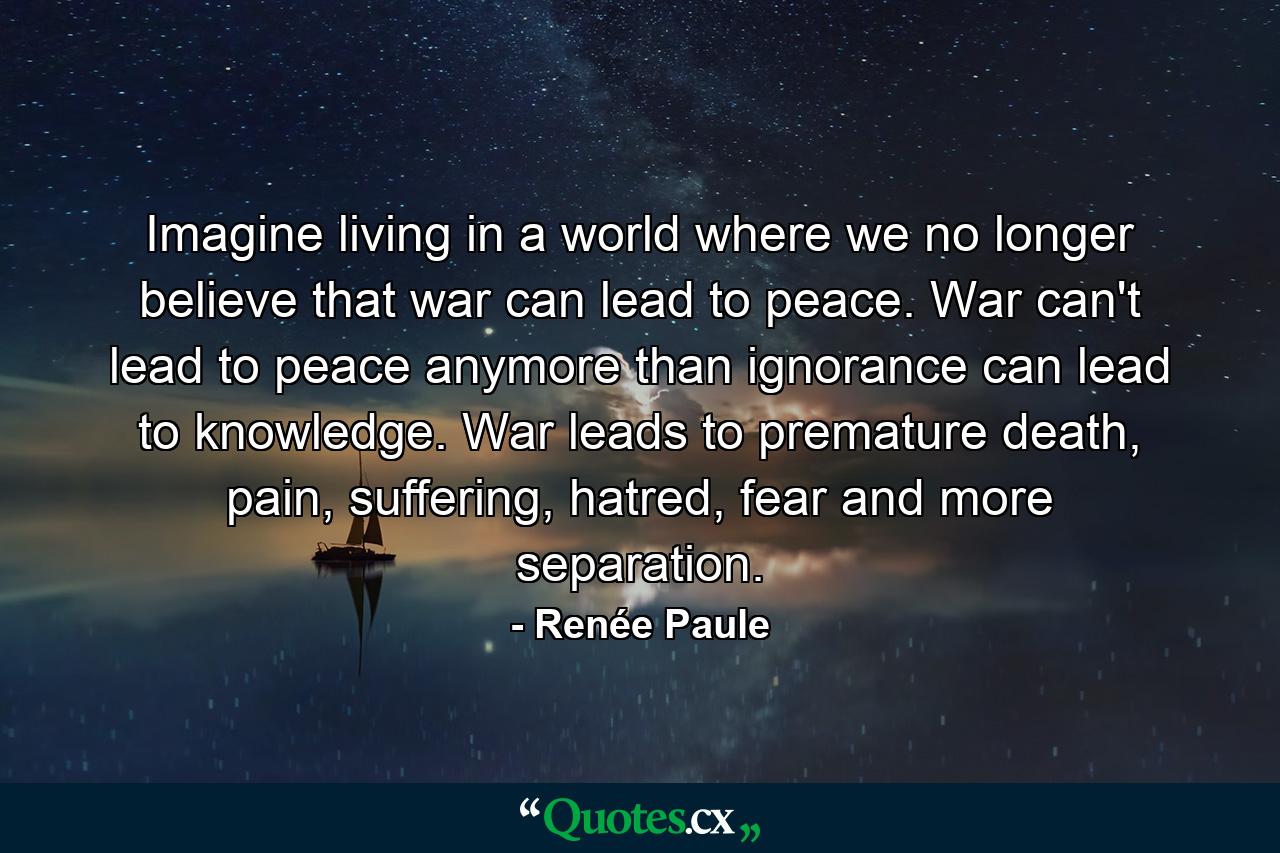 Imagine living in a world where we no longer believe that war can lead to peace. War can't lead to peace anymore than ignorance can lead to knowledge. War leads to premature death, pain, suffering, hatred, fear and more separation. - Quote by Renée Paule