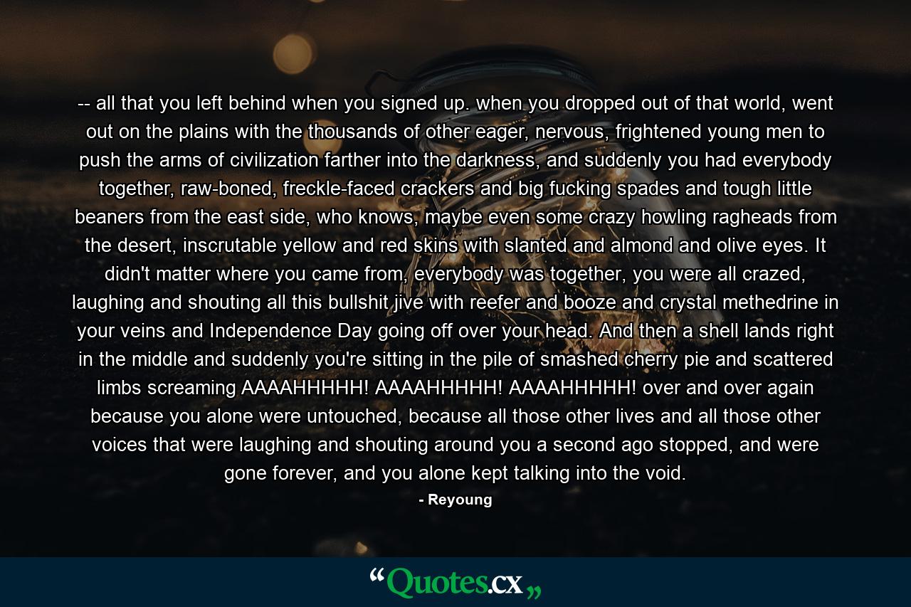 -- all that you left behind when you signed up. when you dropped out of that world, went out on the plains with the thousands of other eager, nervous, frightened young men to push the arms of civilization farther into the darkness, and suddenly you had everybody together, raw-boned, freckle-faced crackers and big fucking spades and tough little beaners from the east side, who knows, maybe even some crazy howling ragheads from the desert, inscrutable yellow and red skins with slanted and almond and olive eyes. It didn't matter where you came from, everybody was together, you were all crazed, laughing and shouting all this bullshit jive with reefer and booze and crystal methedrine in your veins and Independence Day going off over your head. And then a shell lands right in the middle and suddenly you're sitting in the pile of smashed cherry pie and scattered limbs screaming AAAAHHHHH! AAAAHHHHH! AAAAHHHHH! over and over again because you alone were untouched, because all those other lives and all those other voices that were laughing and shouting around you a second ago stopped, and were gone forever, and you alone kept talking into the void. - Quote by Reyoung