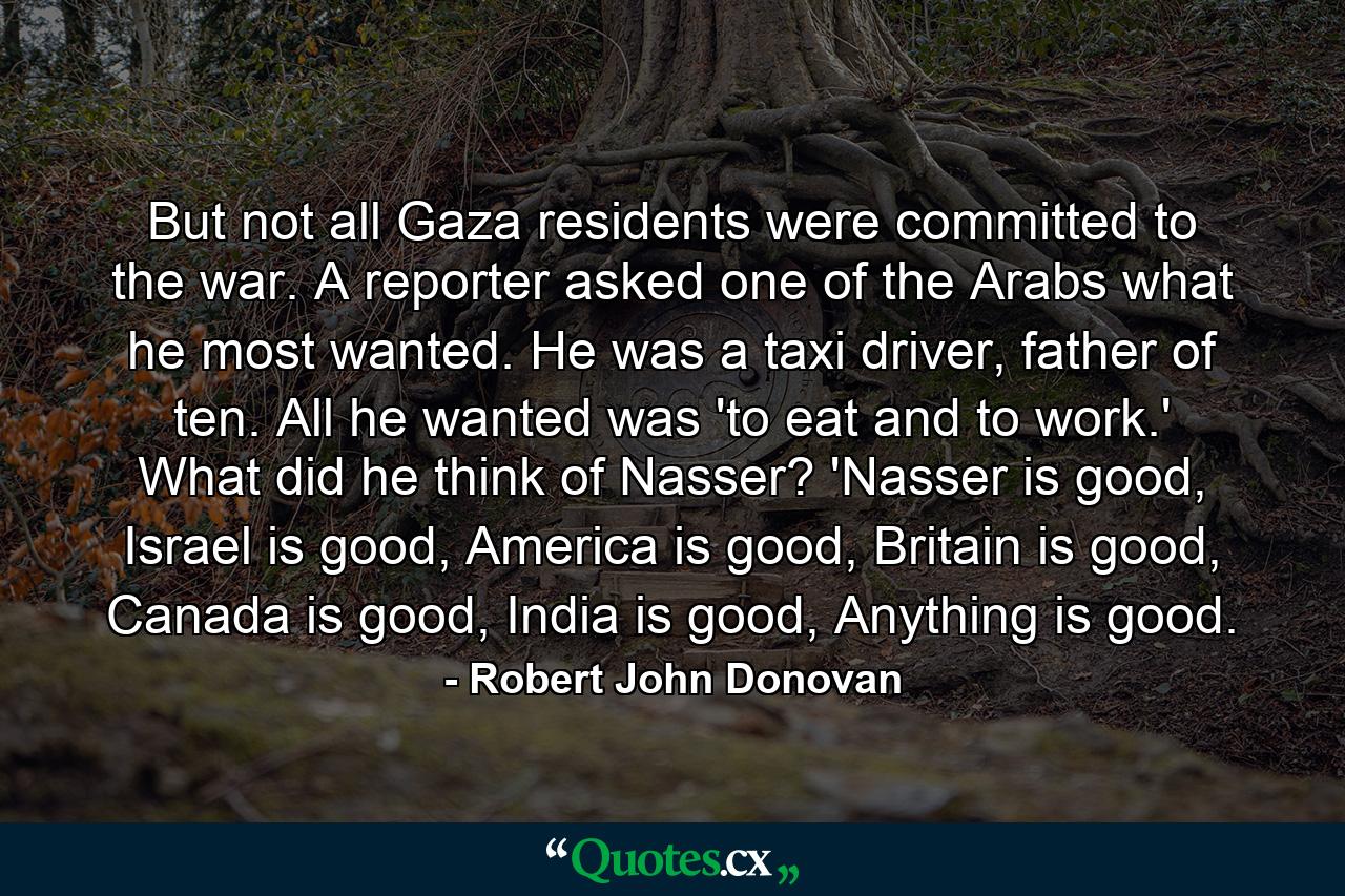 But not all Gaza residents were committed to the war. A reporter asked one of the Arabs what he most wanted. He was a taxi driver, father of ten. All he wanted was 'to eat and to work.' What did he think of Nasser? 'Nasser is good, Israel is good, America is good, Britain is good, Canada is good, India is good, Anything is good. - Quote by Robert John Donovan