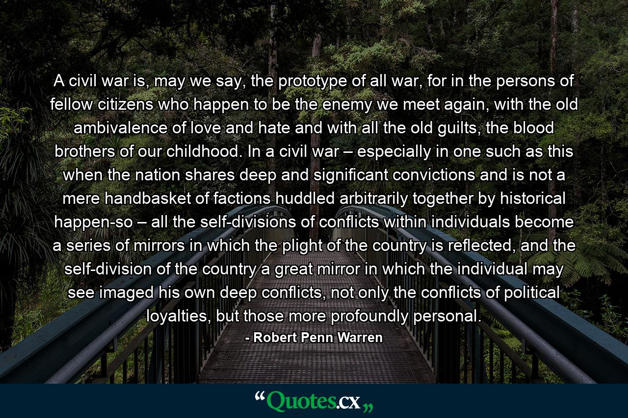 A civil war is, may we say, the prototype of all war, for in the persons of fellow citizens who happen to be the enemy we meet again, with the old ambivalence of love and hate and with all the old guilts, the blood brothers of our childhood. In a civil war – especially in one such as this when the nation shares deep and significant convictions and is not a mere handbasket of factions huddled arbitrarily together by historical happen-so – all the self-divisions of conflicts within individuals become a series of mirrors in which the plight of the country is reflected, and the self-division of the country a great mirror in which the individual may see imaged his own deep conflicts, not only the conflicts of political loyalties, but those more profoundly personal. - Quote by Robert Penn Warren