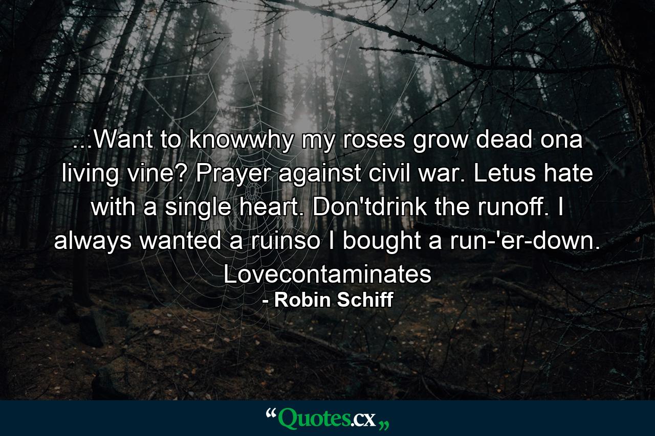 ...Want to knowwhy my roses grow dead ona living vine? Prayer against civil war. Letus hate with a single heart. Don'tdrink the runoff. I always wanted a ruinso I bought a run-'er-down. Lovecontaminates - Quote by Robin Schiff