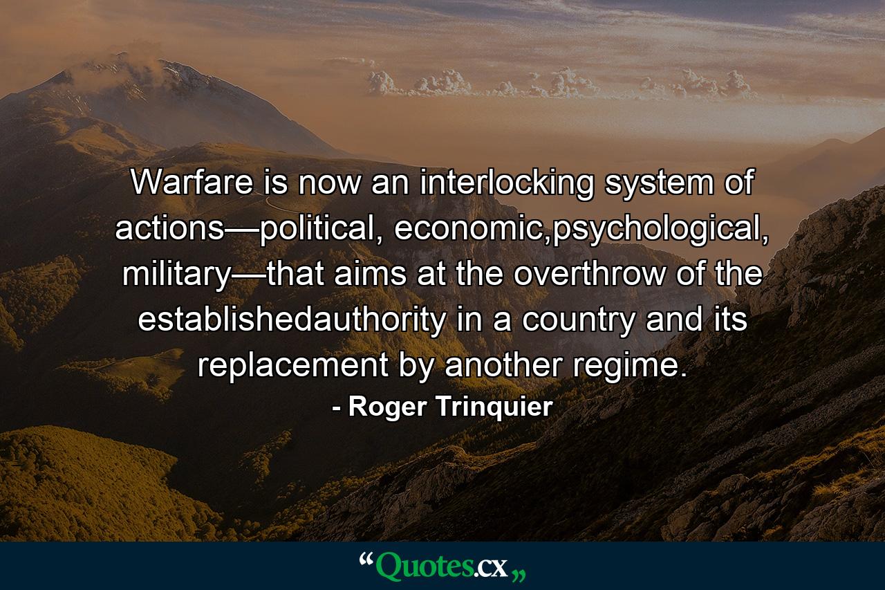 Warfare is now an interlocking system of actions—political, economic,psychological, military—that aims at the overthrow of the establishedauthority in a country and its replacement by another regime. - Quote by Roger Trinquier