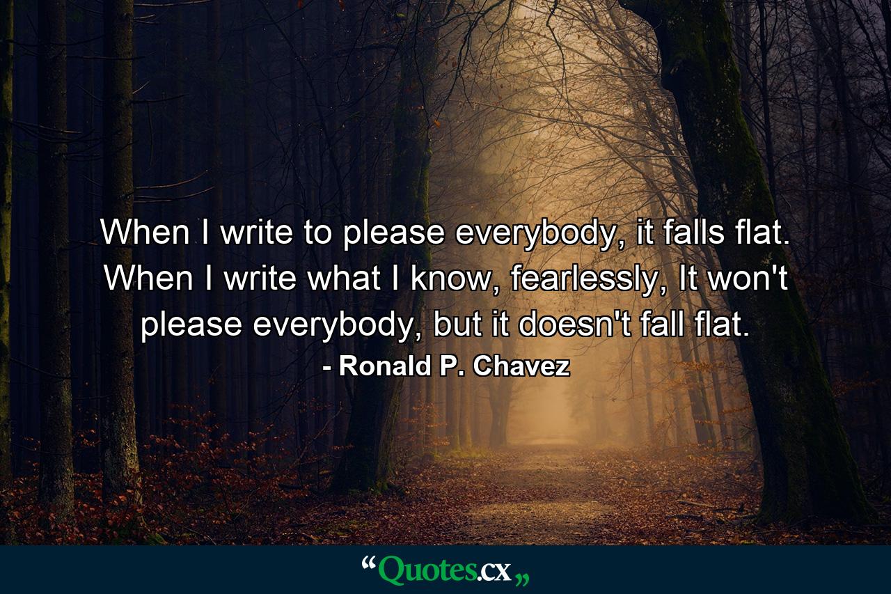 When I write to please everybody, it falls flat. When I write what I know, fearlessly, It won't please everybody, but it doesn't fall flat. - Quote by Ronald P. Chavez