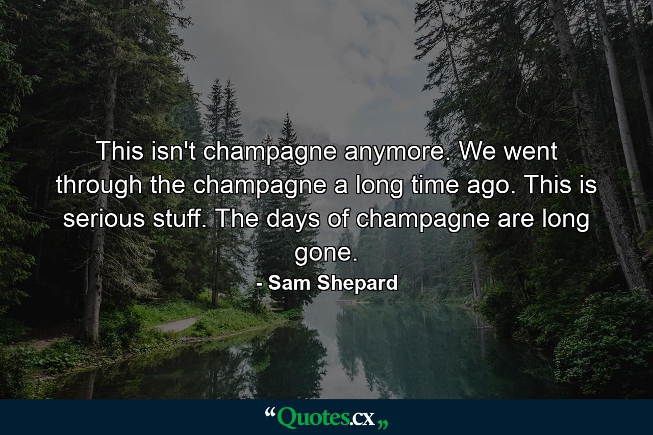 This isn't champagne anymore. We went through the champagne a long time ago. This is serious stuff. The days of champagne are long gone. - Quote by Sam Shepard