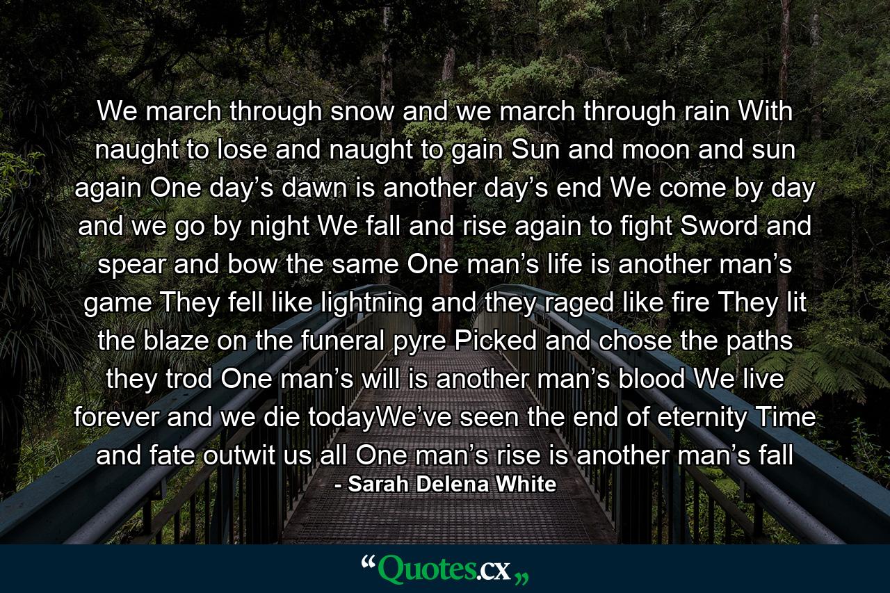 We march through snow and we march through rain With naught to lose and naught to gain Sun and moon and sun again One day’s dawn is another day’s end   We come by day and we go by night We fall and rise again to fight Sword and spear and bow the same One man’s life is another man’s game   They fell like lightning and they raged like fire They lit the blaze on the funeral pyre Picked and chose the paths they trod One man’s will is another man’s blood  We live forever and we die todayWe’ve seen the end of eternity Time and fate outwit us all One man’s rise is another man’s fall - Quote by Sarah Delena White